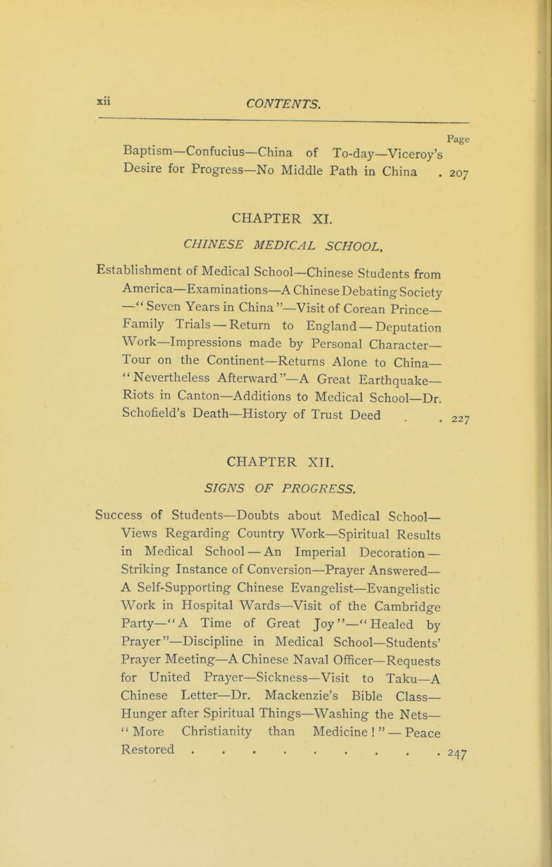 Page Baptism—Confucius—China of To-day—Viceroy's Desire for Progress—No Middle Path in China . 207 CHAPTER XI. CHINESE MEDICAL SCHOOL. Establishment of Medical School—Chinese Students from America—Examinations—A Chinese Debating Society — Seven Years in China —Visit of Corean Prince- Family Trials — Return to England —Deputation Work—Impressions made by Personal Character- Tour on the Continent—Returns Alone to China— Nevertheless Afterward—A Great Earthquake- Riots in Canton—Additions to Medical School—Dr. Schofield's Death—History of Trust Deed . 227 CHAPTER XII. SIGNS OF PROGRESS. Success of Students—Doubts about Medical School— Views Regarding Country Work—Spiritual Results in Medical School — An Imperial Decoration — Striking Instance of Conversion—Prayer Answered— A Self-Supporting Chinese Evangelist—Evangelistic Work in Hospital Wards—Visit of the Cambridge Party—A Time of Great Joy— Healed by Prayer—Discipline in Medical School—Students' Prayer Meeting—A Chinese Naval Officer—Requests for United Prayer—Sickness—Visit to Taku—A Chinese Letter—Dr. Mackenzie's Bible Class— Hunger after Spiritual Things—Washing the Nets— More Christianity than Medicine! — Peace Restored 2a'7