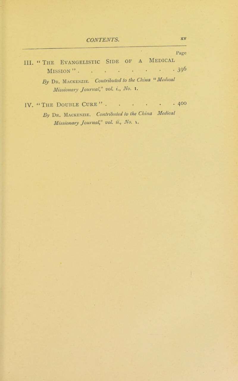 Page III. The Evangelistic Side of a Medical Mission 39^ By Dr. Mackenzie. Contributed to the China Medical Missionary Journal, vol. i., No. I. IV. The Double Cure 400 By Dr. Mackenzie. Contributed to the China Medical Missionary Journal, vol. ii., No. \.