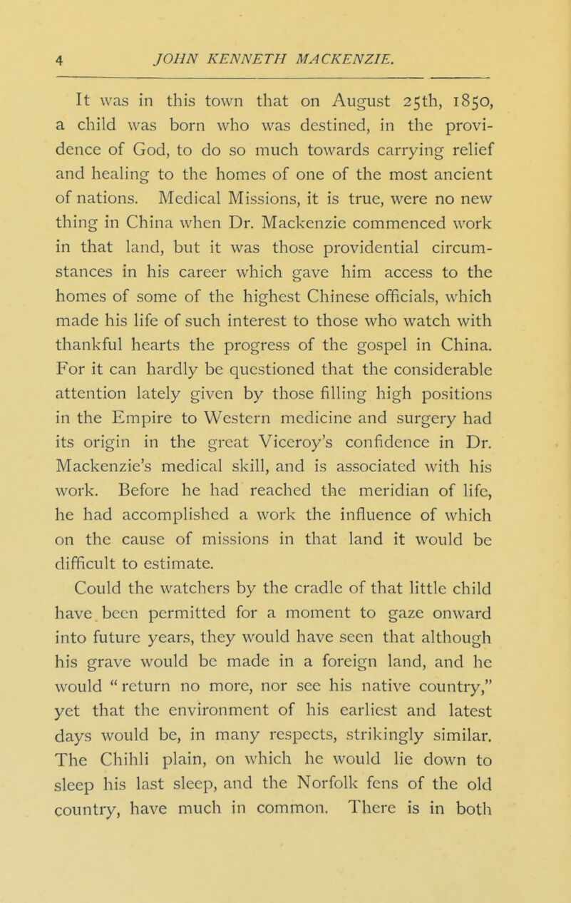 It was in this town that on August 25th, 1850, a child was born who was destined, in the provi- dence of God, to do so much towards carrying relief and healing to the homes of one of the most ancient of nations. Medical Missions, it is true, were no new thing in China when Dr. Mackenzie commenced work in that land, but it was those providential circum- stances in his career which gave him access to the homes of some of the highest Chinese officials, which made his life of such interest to those who watch with thankful hearts the progress of the gospel in China. For it can hardly be questioned that the considerable attention lately given by those filling high positions in the Empire to Western medicine and surgery had its origin in the great Viceroy's confidence in Dr. Mackenzie's medical skill, and is associated with his work. Before he had reached the meridian of life, he had accomplished a work the influence of which on the cause of missions in that land it would be difficult to estimate. Could the watchers by the cradle of that little child have been permitted for a moment to gaze onward into future years, they would have seen that although his grave would be made in a foreign land, and he would return no more, nor see his native country, yet that the environment of his earliest and latest days would be, in many respects, strikingly similar. The Chihli plain, on which he would lie down to sleep his last sleep, and the Norfolk fens of the old country, have much in common. There is in both