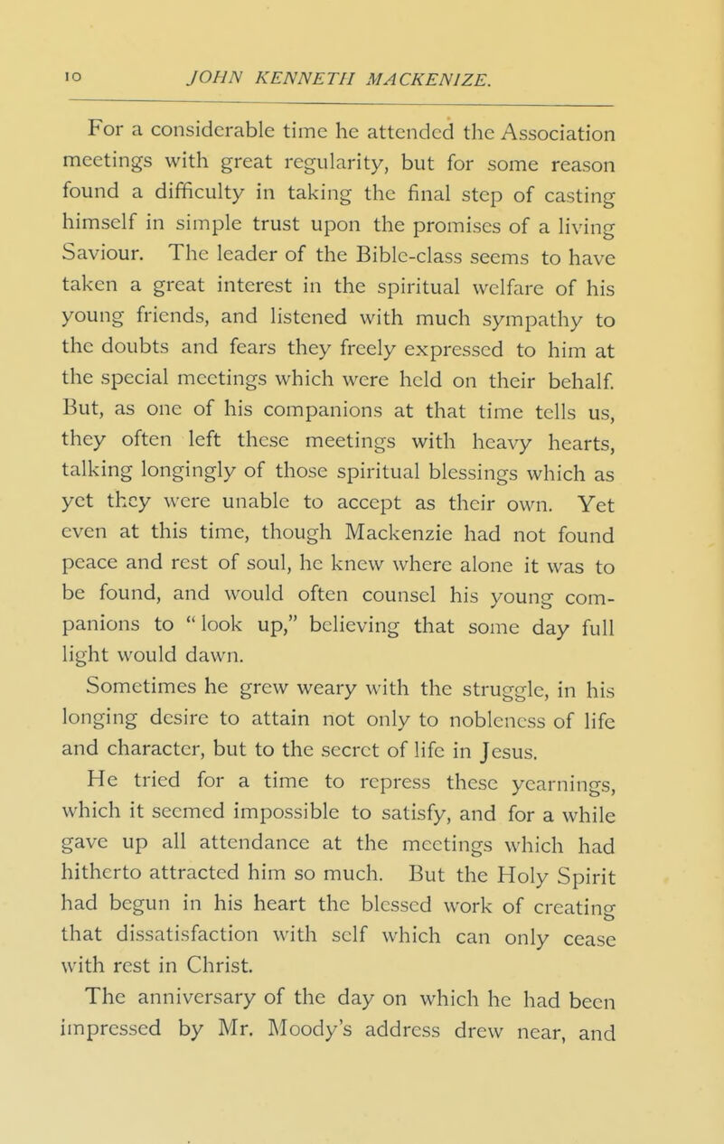 For a considerable time he attended the Association meetings with great regularity, but for some reason found a difficulty in taking the final step of casting himself in simple trust upon the promises of a living Saviour. The leader of the Bible-class seems to have taken a great interest in the spiritual welfare of his young friends, and listened with much sympathy to the doubts and fears they freely expressed to him at the special meetings which were held on their behalf But, as one of his companions at that time tells us, they often left these meetings with heavy hearts, talking longingly of those spiritual blessings which as yet they were unable to accept as their own. Yet even at this time, though Mackenzie had not found peace and rest of soul, he knew where alone it was to be found, and would often counsel his young com- panions to look up, believing that some day full light would dawn. Sometimes he grew weary with the struggle, in his longing desire to attain not only to nobleness of life and character, but to the secret of life in Jesus. He tried for a time to repress these yearnings, which it seemed impossible to satisfy, and for a while gave up all attendance at the meetings which had hitherto attracted him so much. But the Holy Spirit had begun in his heart the blessed work of creatine that dissatisfaction with self which can only cease with rest in Christ. The anniversary of the day on which he had been impressed by Mr. Moody's address drew near, and