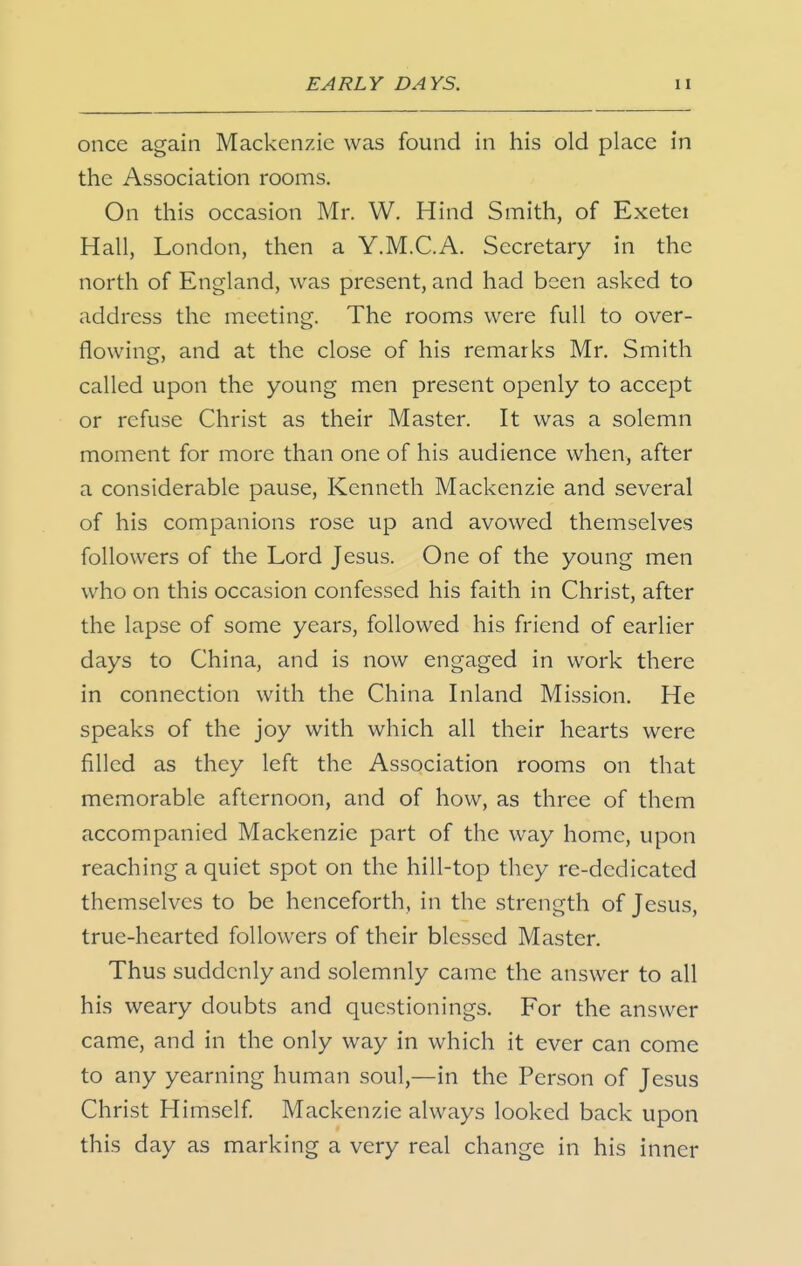 once again Mackenzie was found in his old place in the Association rooms. On this occasion Mr. W. Hind Smith, of Exetei Hall, London, then a Y.M.C.A. Secretary in the north of England, was present, and had been asked to address the meeting. The rooms were full to over- flowing, and at the close of his remarks Mr. Smith called upon the young men present openly to accept or refuse Christ as their Master. It was a solemn moment for more than one of his audience when, after a considerable pause, Kenneth Mackenzie and several of his companions rose up and avowed themselves followers of the Lord Jesus. One of the young men who on this occasion confessed his faith in Christ, after the lapse of some years, followed his friend of earlier days to China, and is now engaged in work there in connection with the China Inland Mission. He speaks of the joy with which all their hearts were filled as they left the Association rooms on that memorable afternoon, and of how, as three of them accompanied Mackenzie part of the way home, upon reaching a quiet spot on the hill-top they re-dedicated themselves to be henceforth, in the strength of Jesus, true-hearted followers of their blessed Master. Thus suddenly and solemnly came the answer to all his weary doubts and questionings. For the answer came, and in the only way in which it ever can come to any yearning human soul,—in the Person of Jesus Christ Himself Mackenzie always looked back upon this day as marking a very real change in his inner