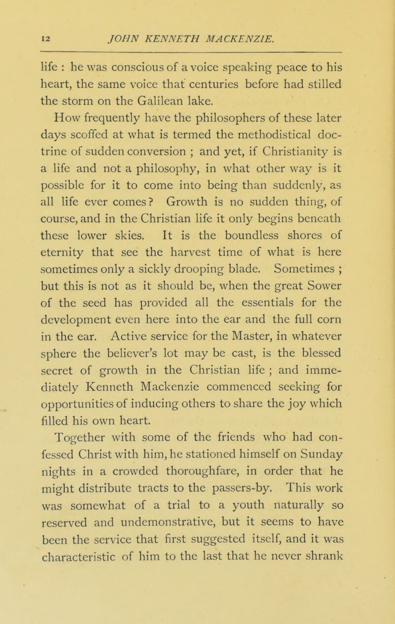 life : he was conscious of a voice speaking peace to his heart, the same voice that centuries before had stilled the storm on the Galilean lake. How frequently have the philosophers of these later days scoffed at what is termed the methodistical doc- trine of sudden conversion ; and yet, if Christianity is a life and not a philosophy, in what other way is it possible for it to come into being than suddenly, as all life ever comes? Growth is no sudden thing, of course, and in the Christian life it only begins beneath these lower skies. It is the boundless shores of eternity that see the harvest time of what is here sometimes only a sickly drooping blade. Sometimes ; but this is not as it should be, when the great Sower of the seed has provided all the essentials for the development even here into the ear and the full corn in the ear. Active service for the Master, in whatever sphere the believer's lot may be cast, is the blessed secret of growth in the Christian life ; and imme- diately Kenneth Mackenzie commenced seeking for opportunities of inducing others to share the joy which filled his own heart. Together with some of the friends who had con- fessed Christ with him, he stationed himself on Sunday nights in a crowded thoroughfare, in order that he might distribute tracts to the passers-by. This work was somewhat of a trial to a youth naturally so reserved and undemonstrative, but it seems to have been the service that first suggested itself, and it was characteristic of him to the last that he never shrank