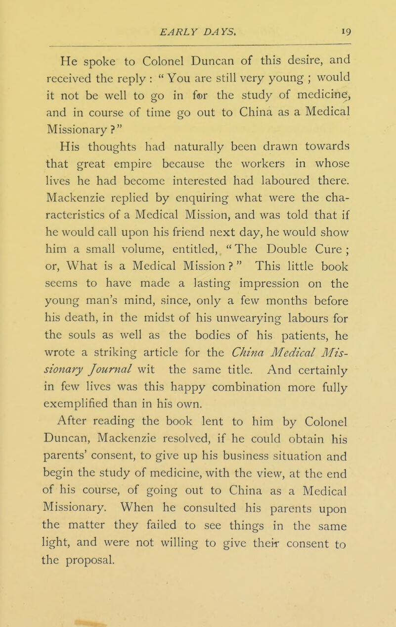 He Spoke to Colonel Duncan of this desire, and received the reply :  You are still very young ; would it not be well to go in fcr the study of medicine, and in course of time go out to China as a Medical Missionary ? His thoughts had naturally been drawn towards that great empire because the workers in whose lives he had become interested had laboured there. Mackenzie replied by enquiring what were the cha- racteristics of a Medical Mission, and was told that if he would call upon his friend next day, he would show him a small volume, entitled,  The Double Cure ; or, What is a Medical Mission ?  This little book seems to have made a lasting impression on the young man's mind, since, only a few months before his death, in the midst of his unwearying labours for the souls as well as the bodies of his patients, he wrote a striking article for the China Medical Mis- sionary Journal wit the same title. And certainly in few lives was this happy combination more fully exemplified than in his own. After reading the book lent to him by Colonel Duncan, Mackenzie resolved, if he could obtain his parents' consent, to give up his business situation and begin the study of medicine, with the view, at the end of his course, of going out to China as a Medical Missionary. When he consulted his parents upon the matter they failed to see things in the same light, and were not willing to give their consent to the proposal.