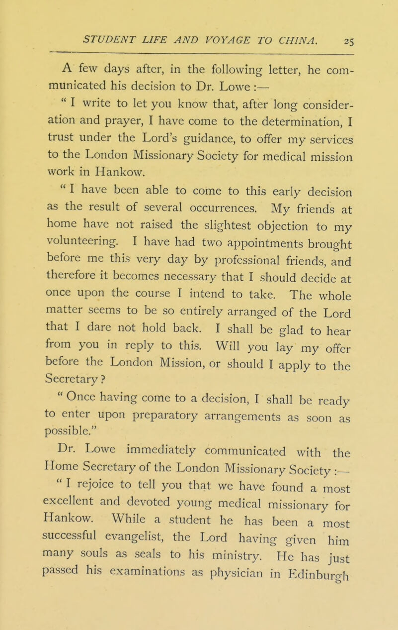 A few days after, in the following letter, he com- municated his decision to Dr. Lowe :—  I write to let you know that, after long consider- ation and prayer, I have come to the determination, I trust under the Lord's guidance, to offer my services to the London Missionary Society for medical mission work in Hankow.  I have been able to come to this early decision as the result of several occurrences. My friends at home have not raised the slightest objection to my volunteering. I have had two appointments brought before me this very day by professional friends, and therefore it becomes necessary that I should decide at once upon the course I intend to take. The whole matter seems to be so entirely arranged of the Lord that I dare not hold back. I shall be glad to hear from you in reply to this. Will you lay my offer before the London Mission, or should I apply to the Secretary ?  Once having come to a decision, I shall be ready to enter upon preparatory arrangements as soon as possible. Dr. Lowe immediately communicated with the Home Secretary of the London Missionary Society :—  I rejoice to tell you that we have found a most excellent and devoted young medical missionary for Hankow. While a student he has been a most successful evangelist, the Lord having given him many souls as seals to his ministry. He has just passed his examinations as physician in Edinburcrh