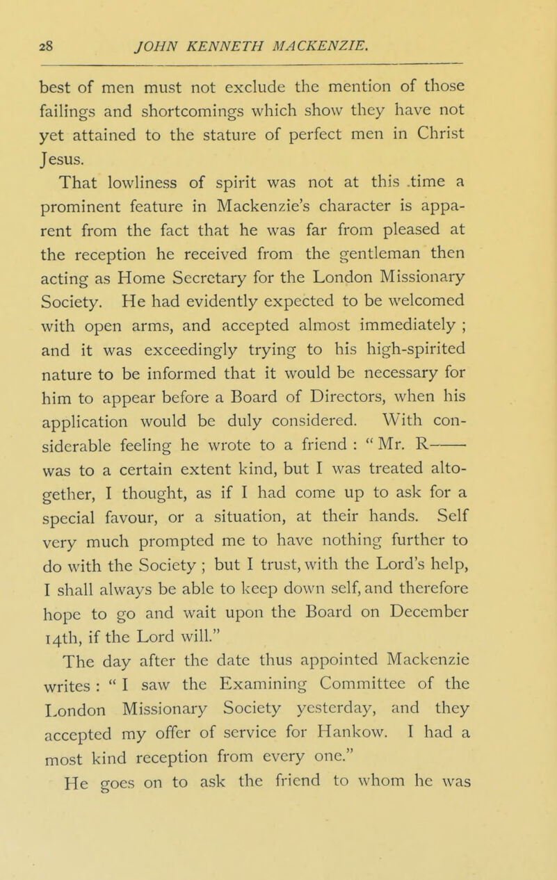 best of men must not exclude the mention of those failings and shortcomings which show they have not yet attained to the stature of perfect men in Christ Jesus. That lowliness of spirit was not at this .time a prominent feature in Mackenzie's character is appa- rent from the fact that he was far from pleased at the reception he received from the gentleman then acting as Home Secretary for the London Missionary Society. He had evidently expected to be welcomed with open arms, and accepted almost immediately ; and it was exceedingly trying to his high-spirited nature to be informed that it would be necessary for him to appear before a Board of Directors, when his application would be duly considered. With con- siderable feeling he wrote to a friend :  Mr. R was to a certain extent kind, but I was treated alto- gether, I thought, as if I had come up to ask for a special favour, or a situation, at their hands. Self very much prompted me to have nothing further to do with the Society ; but I trust, with the Lord's help, I shall always be able to keep down self, and therefore hope to go and wait upon the Board on December 14th, if the Lord will. The day after the date thus appointed Mackenzie writes :  I saw the Examining Committee of the London Missionary Society yesterday, and they accepted my offer of service for Hankow. I had a most kind reception from every one. He goes on to ask the friend to whom he was