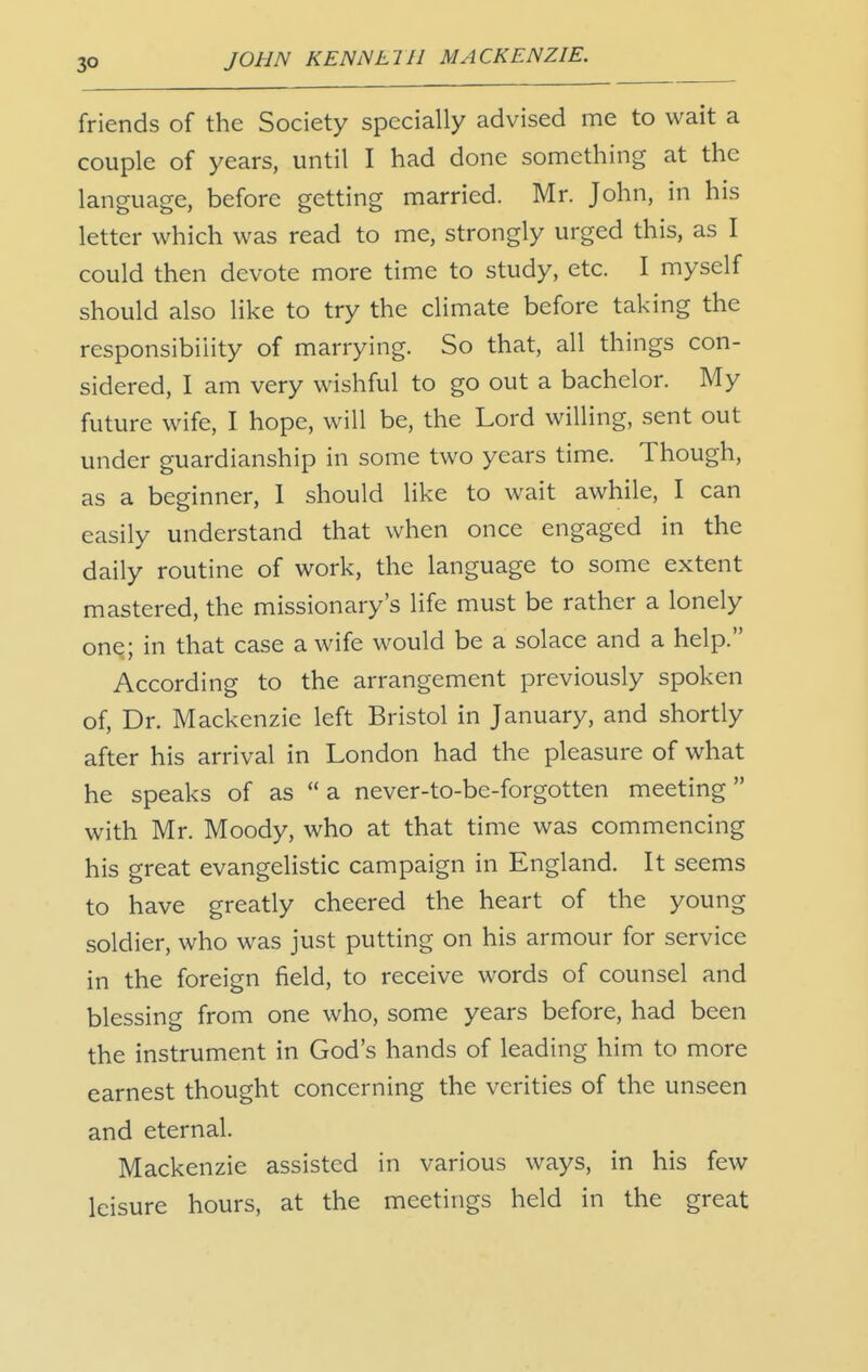 friends of the Society specially advised me to wait a couple of years, until I had done something at the language, before getting married. Mr. John, in his letter which was read to me, strongly urged this, as I could then devote more time to study, etc. I myself should also like to try the climate before taking the responsibility of marrying. So that, all things con- sidered, I am very wishful to go out a bachelor. My future wife, I hope, will be, the Lord willing, sent out under guardianship in some two years time. Though, as a beginner, 1 should like to wait awhile, I can easily understand that when once engaged in the daily routine of work, the language to some extent mastered, the missionary's life must be rather a lonely onq; in that case a wife would be a solace and a help. According to the arrangement previously spoken of, Dr. Mackenzie left Bristol in January, and shortly after his arrival in London had the pleasure of what he speaks of as  a never-to-be-forgotten meeting with Mr. Moody, who at that time was commencing his great evangelistic campaign in England. It seems to have greatly cheered the heart of the young soldier, who was just putting on his armour for service in the foreign field, to receive words of counsel and blessing from one who, some years before, had been the instrument in God's hands of leading him to more earnest thought concerning the verities of the unseen and eternal. Mackenzie assisted in various ways, in his few leisure hours, at the meetings held in the great