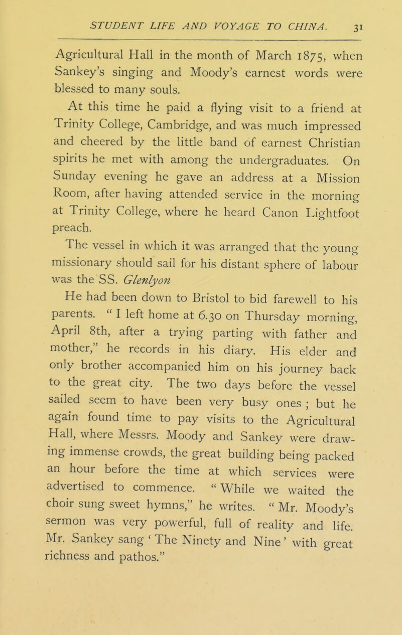 Agricultural Hall in the month of March 1875, when Sankey's singing and Moody's earnest words were blessed to many souls. At this time he paid a flying visit to a friend at Trinity College, Cambridge, and was much impressed and cheered by the little band of earnest Christian spirits he met with among the undergraduates. On Sunday evening he gave an address at a Mission Room, after having attended service in the morning at Trinity College, where he heard Canon Lightfoot preach. The vessel in which it was arranged that the young missionary should sail for his distant sphere of labour was the SS. Glenlyon He had been down to Bristol to bid farewell to his parents.  I left home at 6.30 on Thursday morning, April 8th, after a trying parting with father and mother, he records in his diary. His elder and only brother accompanied him on his journey back to the great city. The two days before the vessel sailed seem to have been very busy ones ; but he again found time to pay visits to the Agricultural Hall, where Messrs. Moody and Sankey were draw- ing immense crowds, the great building being packed an hour before the time at which services were advertised to commence. While we waited the choir sung sweet hymns, he writes.  Mr. Moody's sermon was very powerful, full of reality and life. Mr. Sankey sang ' The Ninety and Nine' with great richness and pathos.
