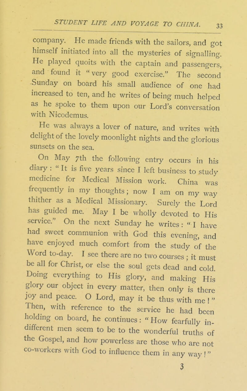 company. He made friends with the sailors, and got himself initiated into all the mysteries of signalling. He played quoits with the captain and passengers, and found it  very good exercise. The second Sunday on board his small audience of one had increased to ten, and he writes of being much helped as he spoke to them upon our Lord's conversation with Nicodemus. He was always a lover of nature, and writes with delight of the lovely moonlight nights and the glorious sunsets on the sea. On May 7th the following entry occurs in his diary :  It is five years since I left business to study medicine for Medical Mission work. China was frequently in my thoughts ; now I am on my way thither as a Medical Missionary. Surely the Lord has guided me. May I be wholly devoted to His service. On the next Sunday he writes: I have had sweet communion with God this evening, and have enjoyed much comfort from the study of the Word to-day. I see there are no two courses ; it must be all for Christ, or else the soul gets dead and cold Doing everything to His glory, and making His glory our object in every matter, then only is there joy and peace. O Lord, may it be thus with me !  Then, with reference to the service he had been holding on board, he continues : - How fearfully in- different men seem to be to the wonderful truths of the Gospel, and how powerless are those who are not co-workers with God to influence them in any way \ 3