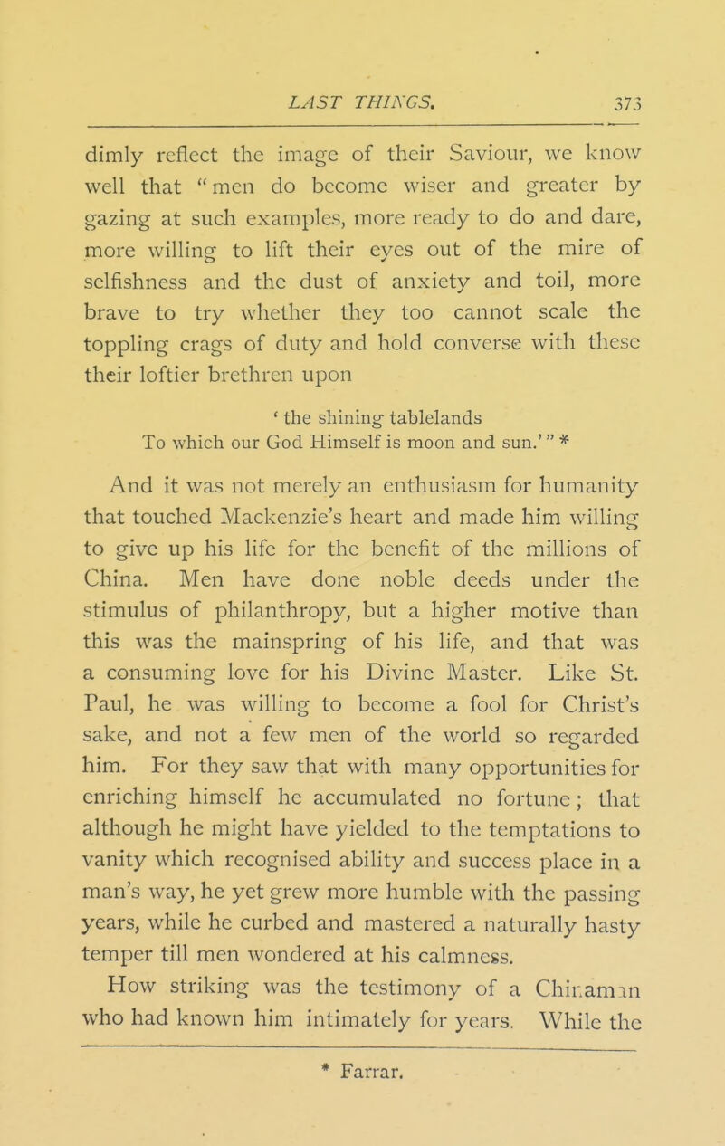 dimly reflect the image of their Saviour, we know well that men do become wiser and greater by- gazing at such examples, more ready to do and dare, more willing to lift their eyes out of the mire of selfishness and the dust of anxiety and toil, more brave to try whether they too cannot scale the toppling crags of duty and hold converse with these their loftier brethren upon * the shining- tablelands To which our God Himself is moon and sun.' * And it was not merely an enthusiasm for humanity that touched Mackenzie's heart and made him willing to give up his life for the benefit of the millions of China. Men have done noble deeds under the stimulus of philanthropy, but a higher motive than this was the mainspring of his life, and that was a consuming love for his Divine Master. Like St. Paul, he was willing to become a fool for Christ's sake, and not a few men of the world so regarded him. For they saw that with many opportunities for enriching himself he accumulated no fortune; that although he might have yielded to the temptations to vanity which recognised ability and success place in a man's way, he yet grew more humble with the passing years, while he curbed and mastered a naturally hasty temper till men wondered at his calmness. How striking was the testimony of a Chinam.in who had known him intimately for years. While the * Farrar.