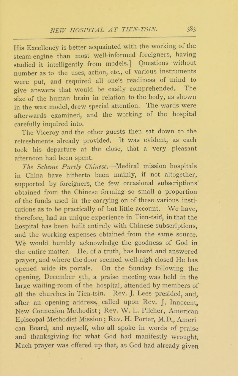 His Excellency is better acquainted with the working of the steam-engine than most well-informed foreigners, having studied it intelhgently from models.] Questions without number as to the uses, action, etc., of various instruments were put, and required all one's readiness of mind to give answers that would be easily comprehended. The size of the human brain in relation to the body, as shown in the wax model, drew special attention. The wards were afterwards examined, and the working of the hospital carefully inquired into. The Viceroy and the other guests then sat down to the refreshments already provided. It was evident, as each took his departure at the close, that a very pleasant afternoon had been spent. The Scheme Purely Chinese.—Medical mission hospitals in China have hitherto been mainly, if not altogether, supported by foreigners, the few occasional subscriptions obtained from the Chinese forming so small a proportion of the funds used in the carrying on of these various insti- tutions as to be practically of but little account. We have, therefore, had an unique experience in Tien-tsiri, in that the hospital has been built entirely with Chinese subscriptions, and the working expenses obtained from the same source. We would humbly acknowledge the goodness of God in the entire matter. He, of a truth, has heard and answered prayer, and where the door seemed well-nigh closed He has opened wide its portals. On the Sunday following the opening, December 5th, a praise meeting was held in the large waiting-room of the hospital, attended by members of all the churches in Tien-tsin. Rev. J. Lees presided, and, after an opening address, called upon Rev. J. Innocent, New Connexion Methodist; Rev. W. L. Pilcher, American Episcopal Methodist Mission; Rev. H. Porter, M.D., Ameri can Board, and myself, who all spoke in words of praise and thanksgiving for what God had manifestly wrought. Much prayer was offered up that, as God had already given