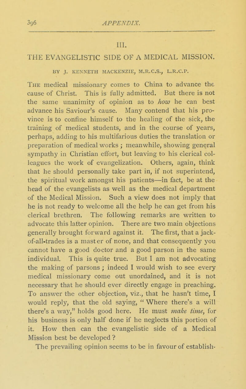 III. THE EVANGELISTIC SIDE OF A MEDICAL MISSION. BY J. KENNETH MACKENZIE, M.R.C.S., L.R.C.P. The medical missionary comes to China to advance the cause of Christ. This is fully admitted. But there is not the same unanimity of opinion as to how he can best advance his Saviour's cause. Many contend that his pro- vince is to confine himself to the healing of the sick, the training of medical students, and in the course of years, perhaps, adding to his multifarious duties the translation or preparation of medical works ; meanwhile, showing general sympathy in Christian effort, but leaving to his clerical col- leagues the work of evangelization. Others, again, think that he should personally take part in, if not superintend, the spiritual work amongst his patients—in fact, be at the head of the evangelists as well as the medical department of the Medical Mission. Such a view does not imply that he is not ready to welcome all the help he can get from his clerical brethren. The following remarks are written to advocate this latter opinion. There are two main objections generally brought forward against it. The first, that a jack- of-all-trades is a mast er of none, and that consequently you cannot have a good doctor and a good parson in the same individual. This is quite true. But I am not advocating the making of parsons ; indeed I would wish to see every medical missionary come out unordained, and it is not necessary that he should ever directly engage in preaching. To answer the other objection, viz., that he hasn't time, I would reply, that the old saying,  Where there's a will there's a way, holds good here. He must inake time, for his business is only half done if he neglects this portion of it. How then can the evangelistic side of a Medical Mission best be developed ? The prevailing opinion seems to be in favour of establish-