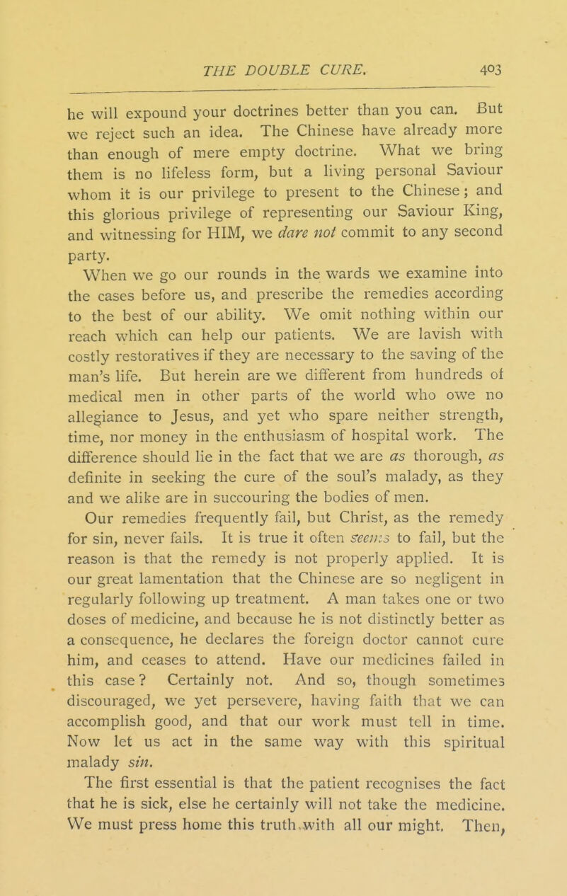 he will expound your doctrines better than you can. But we reject such an idea. The Chinese have already more than enough of mere empty doctrine. What we bring them is no lifeless form, but a living personal Saviour whom it is our privilege to present to the Chinese; and this glorious privilege of representing our Saviour King, and witnessing for HIM, we dare not commit to any second party. When we go our rounds in the wards we examine into the cases before us, and prescribe the remedies according to the best of our ability. We omit nothing within our reach which can help our patients. We are lavish with costly restoratives if they are necessary to the saving of the man's life. But herein are we different from hundreds of medical men in other parts of the world who ow^e no allegiance to Jesus, and yet who spare neither strength, time, nor money in the enthusiasm of hospital work. The difference should He in the fact that we are as thorough, as definite in seeking the cure of the soul's malady, as they and we alike are in succouring the bodies of men. Our remedies frequently fail, but Christ, as the remedy for sin, never fails. It is true it often seeuis to fail, but the reason is that the remedy is not properly applied. It is our great lamentation that the Chinese are so negligent in regularly following up treatment. A man takes one or two doses of medicine, and because he is not distinctly better as a consequence, he declares the foreign doctor cannot cure him, and ceases to attend. Have our medicines failed in this case ? Certainly not. And so, though sometimes discouraged, we yet persevere, having faith that wc can accomplish good, and that our work must tell in time. Now let us act in the same way with this spiritual malady sin. The first essential is that the patient recognises the fact that he is sick, else he certainly will not take the medicine. We must press home this truth,with all our might. Then^