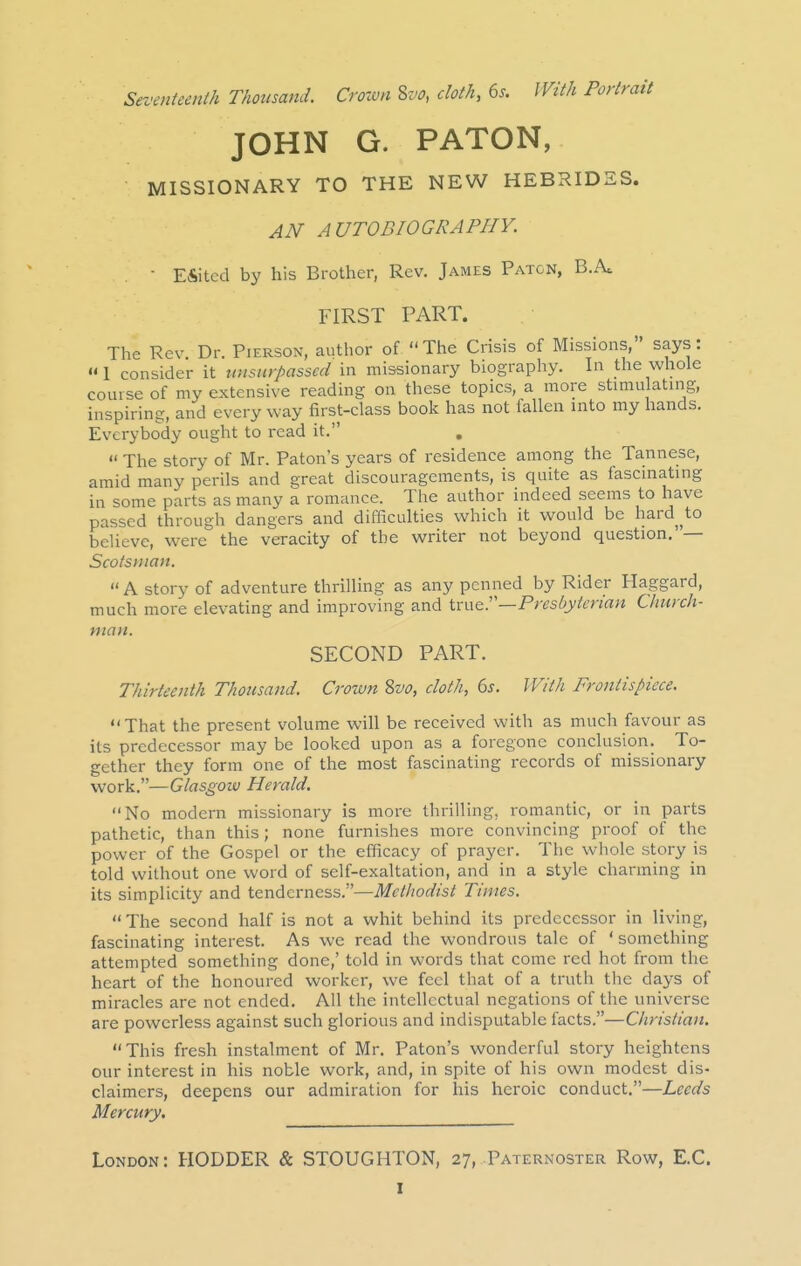 Seventeenth Thousand. Crown Zvo, cloth, 6s. IVith Portrait JOHN G. PATON, MISSIONARY TO THE NEW HEBRIDES. AN AUTOBIOGRAPHY. ■ Eiitcd by his Brother, Rev. James Patcn, B.Ac FIRST PART. The Rev Dr. Pierson, author of The Crisis of Missions, says: I consider it tmsiirpasscd in missionary biography. In the whole course of my extensive reading on these topics, a more stimulating, inspiring, and every way first-class book has not fallen into my hands. Everybody ought to read it.  The story of Mr. Baton's years of residence among the Tannese, amid many perils and great discouragements, is quite as fascinating in some parts as many a romance. The author indeed seems to have passed through dangers and difficulties which it would be hard^^to believe, were the veracity of the writer not beyond question.' — Scotsynan. A story of adventure thrilling as any penned by Rider Haggard, much more elevating and improving and true.—Presbyterian Church- man. SECOND PART. Thirteenth Thousand. Croxvn 8vo, cloth, 6s. With Frontispiece. That the present volume will be received with as much favour as its predecessor may be looked upon as a foregone conclusion. To- gether they form one of the most fascinating records of missionary work.—Glasgow Herald. No modern missionary is more thrilling, romantic, or in parts pathetic, than this; none furnishes more convincing proof of the power of the Gospel or the efficacy of prayer. The whole story is told without one word of self-exaltation, and in a style charming in its simplicity and tenderness.—Methodist Times. The second half is not a whit behind its predecessor in living, fascinating interest. As we read the wondrous tale of ' something attempted something done,' told in words that come red hot from the heart of the honoured worker, we feci that of a truth the days of miracles are not ended. All the intellectual negations of the universe are powerless against such glorious and indisputable facts.—Christian. This fresh instalment of Mr. Baton's wonderful story heightens our interest in his noble work, and, in spite of his own modest dis- claimers, deepens our admiration for his heroic conduct.—Leeds Mercury. London: RODDER & STOUGHTON, 27, Paternoster Row, E.C.