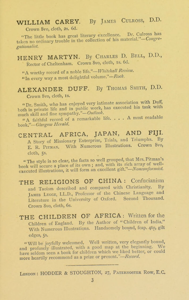 WILLIAM CAREY. By James Culross, D.D. Crown 8vo, cloth, 2s, 6d. The little book has great literary excellence, ^^r Culross has taken no ordinary trouble in the collection of his material. -Congte gaiionalist. HENRY MARTYN. By Charles D. Bell, D.D., Rector of Cheltenham. Crown 8vo, cloth, is. 6d. A worthy record of a noble Wkr—Whifehall Review.  In every way a most delightful volume.— ALEXANDER DUFF. By Thomas Smith, D.D. Crown 8vo, cloth, is. '<Dr Smith, who has enjoyed very intimate association with Duff, both in private life and in public work, has executed his task with much skill and fine sympathy.—Outlook. A faithful record of a remarkable life. ... A most readable hook.—Glasgow Herald. CENTRAL AFRICA, JAPAN, AND FIJI. A Story of Missionary Enterprise, Tiials, and Triumphs. By E. R. Pitman. With Numerous Illustrations. Crown 8vo, cloth, 5s.  The style is so clear, the facts so well grouped, that Mrs. Pitman's book will secure a place of its own ; and, with its rich array of well- executed illustrations, it will form an excellent gift. '—Nonconjonmst. THE RELIGIONS OF CHINA : Confucianism and Taoism described and compared with Christianity. By James Legge, LL.D., Professor of the Chinese Language and Literature in the University of Oxford. Second Thousand, Crown 8vo, cloth, 6s. THE CHILDREN OF AFRICA : Written for the Children of England. By the Author of Children of India. With Numerous Illustrations. Handsomely bound, fcap. 4to, gilt edges, 5s. Will be joyfully welcomed. Well written, very elegantly bound, and profusely illustrated, with a good map at the beginning. V/e have seldom seen a book for children which we liked better, or could more heartily recommend as a prize or present.—7?f(ror(/. London : HODDER & STOUGHTON, 27, Paternoster Row, E.G.