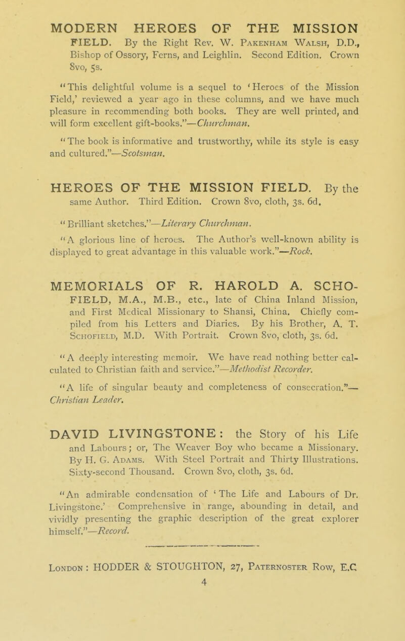 MODERN HEROES OF THE MISSION FIELD. By the Right Rev, W. Pakenham Walsh, D.D., Bishop of Ossory, Ferns, and Leighlin. Second Edition. Crown 8vo, 5 s. This delightful volume is a sequel to 'Heroes of the Mission Field,' reviewed a year ago in these columns, and we have much pleasure in recommending both books. They are well printed, and will form excellent gift-books.—Churchman.  The book is informative and trustworthy, while its style is easy and cultured.—Scoisman. HEROES OF THE MISSION FIELD. By the same Author. Third Edition. Crown 8vo, cloth, 3s. 6d.  Brilliant sketches.—Literary Churchman. A glorious line of heroes. The Author's w^ell-known ability is displaj^ed to great advantage in this valuable work.—Rock. MEMORIALS OF R. HAROLD A. SCHO- FIELD, M.A., M.B., etc., late of China Inland Mission, and First Medical Missionary to Shansi, China. Chiefly com- piled from his Letters and Diaries. By his Brother, A. T. ScHOFiELD, M.D. With Portrait. Crown 8vo, cloth, 3s. 6d.  A deeply interesting memoir. We have read nothing better cal- culated to Christian faith and service.—Methodist Recorder. A life of singular beauty and completeness of consecration.— Christian Leader. DAVID LIVINGSTONE : the Story of his Life and Labours; or, The Weaver Boy who became a Missionary. By H. G. Adams. With Steel Portrait and Thirty Illustrations. Sixty-second Thousand. Crown 8vo, cloth, 3s. 6d. An admirable condensation of 'The Life and Labours of Dr. Livingstone.' Comprehensive in range, abounding in detail, and vividly presenting the graphic description of the great explorer himself.—i^fcorc/. London : HODDER & STOUGHTON, 27, Paternoster Row, E.C