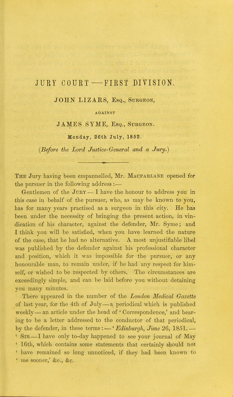 JUEY COUET FIEST DIVISION. JOHN LIZAES, Esq., Subgeon, AGAINST JAMES SYME, Esq., Sukgeon. Monday, 2Gtli July, 1852. {Before the Lord Justice-General and a Jury.) The Jury having been empannelled, Mr. Macfarlane opened for the pursuer in the following address :— Gentlemen of the Jurt — I have the honour to address you in this case in behalf of the pursuer, who, as may be known to you, has for many years practised as a surgeon in this city. He has been under the necessity of bringing the present action, in vin- dication of his character, against the defender, Mr. Syme; and I think you will be satisfied, when you have learned the nature of the case, that he had no alternative. A most unjustifiable libel was published by the defender against his professional character and position, which it Mas impossible for the pursuer, or any honourable man, to remain under, if he had any respect for him- self, or wished to be respected by others. The circumstances are exceedingly simple, and can be laid before you without detaining you many minutes. There appeared in the number of the London Medical Gazette of last year, for the 4th of July—a periodical which is published weekly—an article under the head of ' Correspondence,' and bear- ing to be a letter addressed to the conductor of that periodical, by the defender, in these terms: —' Edinburgh, June 26, 1851. — ' Sir—I have only to-day happened to see your journal of May ' 16th, which contains some statements that certainly should not ' have remained so long unnoticed, if they had been known to ' me sooner,' &c., &c.
