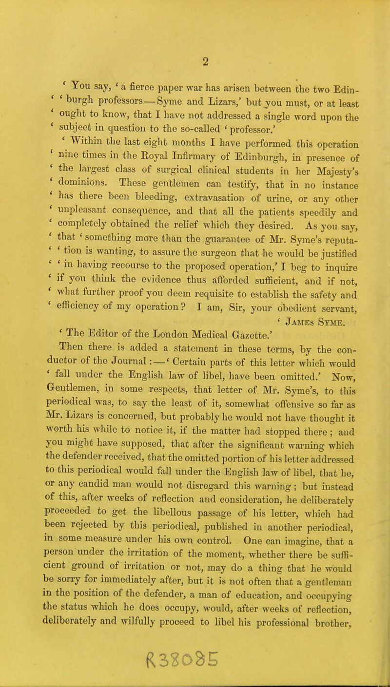 ' You say, ' a fierce paper war has arisen between the two Edin- * ' burgh professors—Syme and Lizars/ but .you must, or at least ' ought to know, that I have not addressed a single word upon the * subject in question to the so-called ' professor.' Within the last eight months I have performed this operation * nine times in the Royal Infirmary of Edinburgh, in presence of * the largest class of surgical clinical students in her Majesty's ' dominions. These gentlemen can testify, that in no instance has there been bleeding, extravasation of urine, or any other ' unpleasant consequence, and that all the patients speedily and ' completely obtained the relief which they desired. As you say, ' that ' something more than the guarantee of IVIr. Syme's reputa- * ' tion is wanting, to assure the surgeon that he would be justified ' ' in having recourse to the proposed operation,' I beg to inquire * if you think the evidence thus afibrded sutBcient, and if not, * what further proof you deem requisite to establish the safety and ' efficiency of my operation ? I am, Sir, your obedient servant, ' James Stme. ' The Editor of the London Medical Gazette.' Then there is added a statement in these terms, by the con- ductor of the Journal: —« Certain parts of this letter which would ' fall under the English law of libel, have been omitted.' Now, Gentlemen, in some respects, that letter of Mr. Syme's, to this periodical was, to say the least of it, somewhat offensive so far as Mr. Lizars is concerned, but probably he would not have thought it worth his while to notice it, if the matter had stopped there; and you might have supposed, that after the significant warning which the defender received, that the omitted portion of his letter adcb-essed to this periodical would fall under the English law of Hbel, that he, or any candid man would not disregard this warning; but instead of this, after weeks of reflection and consideration, he deliberately proceeded to get the libellous passage of his letter, which had been rejected by this periodical, published in another periodical, in some measure under his own control. One can imagine, that a person under the irritation of the moment, whether there be suffi- cient ground of irritation or not, may do a thing that he would be sorry for immediately after, but it is not often that a gentleman in the position of the defender, a man of education, and occupying the status which he does occupy, would, after weeks of reflection, deliberately and wilfully proceed to libel his professional brother,