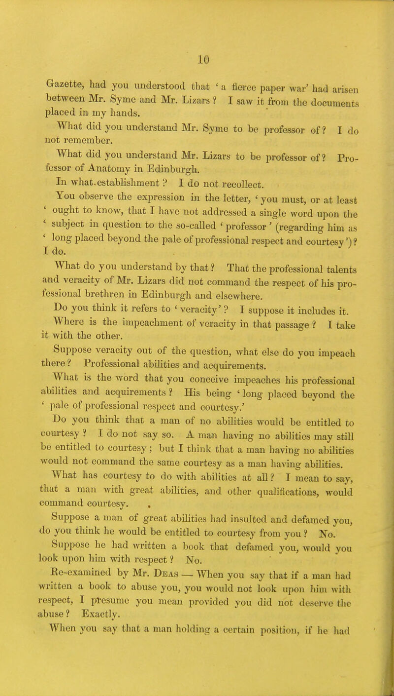 Gazette, had you understood that ' a fierce paper war' had arisen between Mr. Syme and Mr. Lizars ? I saw it from the documents placed in my hands. What did you understand Mr. Syme to be professor of? I do not remember. What did you understand Mr. Lizars to be professor of ? Pro- fessor of Anatomy in Edinburgh. In what.establishment ? I do not recollect. You observe the expression in the letter, ' you must, or at least ought to know, that I have not addressed a single word upon the ' subject in question to the so-called ' professor' (regarding him as ' long placed beyond the pale of i^rofessional respect and courtesy')? I do. What do you understand by that ? That the professional talents and veracity of Mr. Lizars did not command the respect of his pro- fessional brethren in Edinburgh and elsewhere. Do you think it refers to ' veracity' ? I suppose it includes it. Where is the impeachment of veracity in that passage ? I take it with the other. Suppose veracity out of the question, what else do you impeach there ? Professional abilities and acquirements. What is the word that you conceive impeaches his professional abilities and acquirements ? His being ' long placed beyond the ' pale of professional respect and courtesy.' Do you think that a man of no abilities would be entitled to courtesy ? I do not say so. A man having no abilities may still be entitled to courtesy; but I think that a man having no abiUties would not command the same courtesy as a man having abilities. What has courtesy to do with abilities at all ? I mean to say, that a man with great abilities, and other qualifications, would command courtesy. Suppose a man of great abilities had insulted and defamed you, do you think he would be entitled to courtesy from you ? No. Suppose he had written a book that defamed you, would you look upon him with respect ? No. Ee-examined by Mr. Deas — Wlien you say that if a man had written a book to abuse you, you would not look upon him witli respect, I presume you mean provided you did not deserve the abuse ? Exactly. When you say that a man holding a certain position, if he had