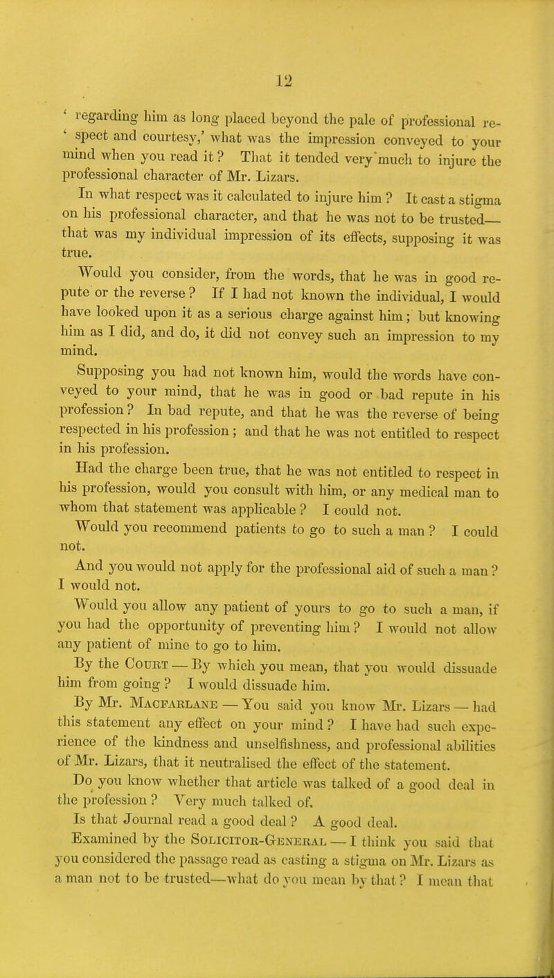 ' regarding Mm as long placed beyond the pale of professional re- spect and courtesy,' what was the impression conveyed to your mind when you read it ? That it tended verymucli to injure the professional character of Mr. Lizars. In what respect was it calculated to injure him ? It cast a stigma on his professional character, and that he was not to be trusted— that was my individual impression of its effects, supposing it was true. Would you consider, from the words, that he was in good re- pute or the reverse ? If I had not known the individual, I would have looked upon it as a serious charge against him; but knowing him as I did, and do, it did not convey such an impression to my mind. Suijposing you had not known him, would the words have con- veyed to your mind, that he was in good or bad repute in liis profession ? In bad repute, and that he was the reverse of being respected in his profession ; and that he was not entitled to respect in his profession. Had the charge been true, that he was not entitled to respect in his profession, would you consult with him, or any medical man to whom that statement was api^licable ? I could not. Would you recommend patients to go to such a man ? I could not. And you would not apply for the professional aid of such a man ? I would not. Would you allow any patient of yours to go to such a man, if you had the opportunity of preventing him ? I would not allow any patient of mine to go to him. By the Court — By which you mean, that you would dissuade him from going ? I would dissuade him. By Mr. Macfarlane — You said you know Mr. Lizars — had this statement any effect on your mind ? I have had such expe- rience of the kindness and unselfishness, and professional abilities of Mr. Lizars, that it neutralised the effect of the statement. Do you know whether that article was talked of a good deal in the profession ? Very much talked of. Is that Journal read a good deal ? A good deal. Examined by the Solicitor-General — I think you said that you considered the passage read as casting a stigma on Mr. Lizars as a man not to be trusted—what do you mean by that ? I mean that