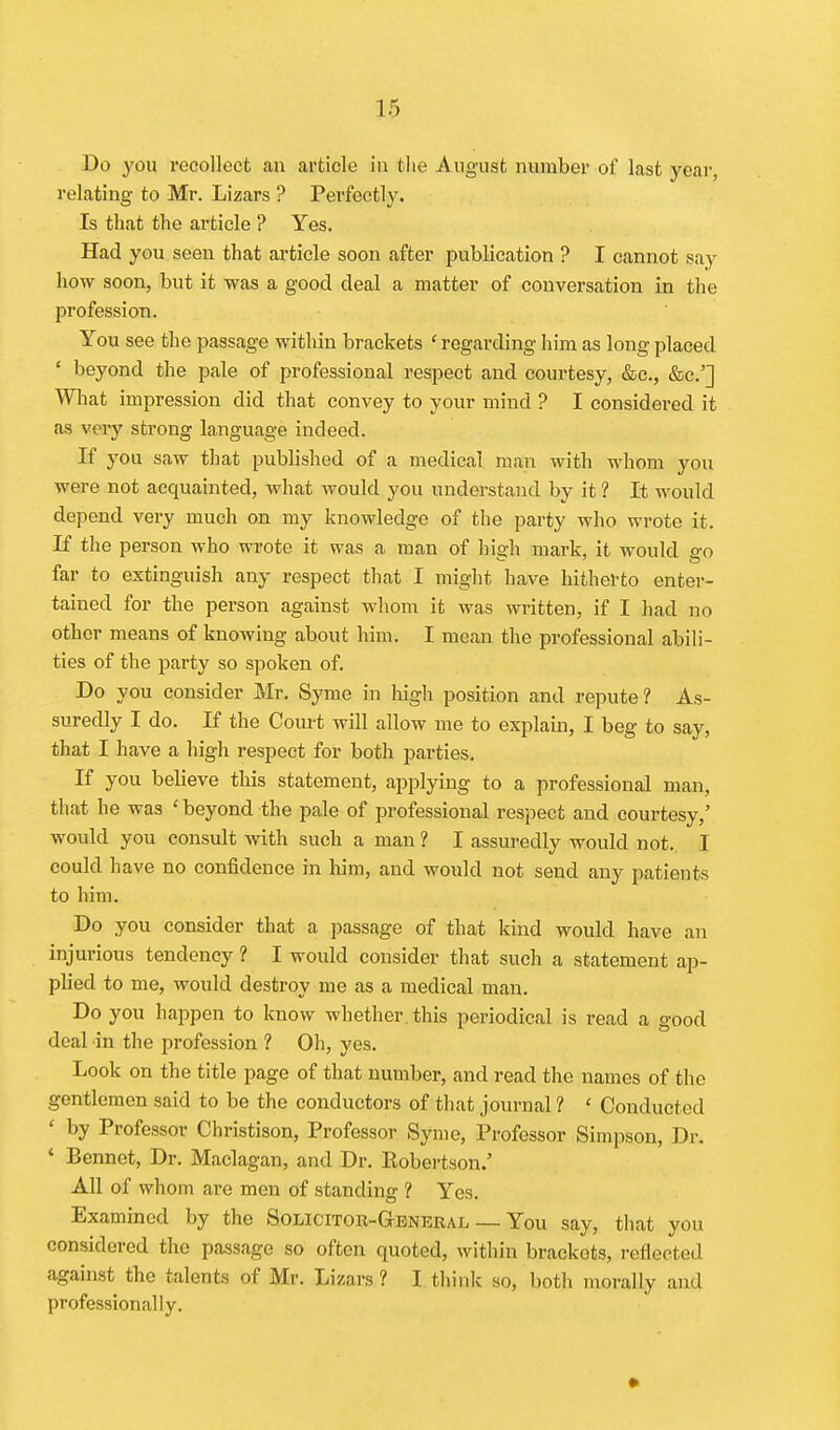 Do you recollect an article in the August number of last year, relating to Mr. Lizars ? Perfectly. Is that the article ? Yes. Had you seen that article soon after publication ? I cannot say how soon, but it was a good deal a matter of conversation in the profession. You see the passage within brackets ' regarding him as long placed * beyond the pale of professional respect and courtesy, &c., &c.'] Wliat impression did that convey to your mind ? I considered it as very strong language indeed. If you saw that published of a medical man with whom you were not acquainted, what would you understand by it 1 It would depend very much on my knowledge of the party who wrote it. If the person who wrote it was a man of high mark, it would go far to extinguish any respect that I might have hitherto enter- tained for the person against whom it was written, if I had no other means of knowing about him. I mean the professional abili- ties of the party so spoken of. Do you consider Mr, Syme in high position and repute ? As- suredly I do. If the Court will allow me to explain, I beg to say, that I have a high respect for both parties. If you believe this statement, applying to a professional man, that he was ' beyond the pale of professional respect and courtesy,' would you consult with such a man ? I assuredly would not.. I could have no confidence in him, and would not send any patients to him. Do you consider that a passage of that kind would have an injurious tendency ? I would consider that such a statement ap- plied to me, would destroy me as a medical man. Do you haijpen to know whether this periodical is read a good deal in the profession 1 Oh, yes. Look on the title page of that number, and read the names of the gentlemen said to be the conductors of that journal ? ' Conducted ' by Professor Christison, Professor Syme, Professor Simpson, Dr. ' Bennet, Dr, Maclagan, and Dr, Eobertson.' All of whom are men of standing ? Yes. Examined by the Solicitor-General — You say, that you considered the passage so often quoted, within brackets, reflected against the talents of Mr. Lizars ? I think so, both morally and professionally.