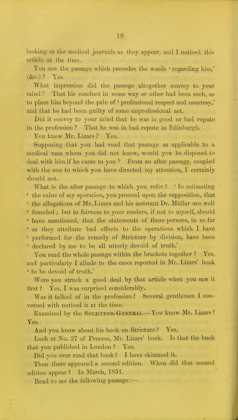 looking at the medical journals as tlicy appear, and I noticed this article at the time. You saw the passage which precedes the words ' regarding him,' (&c.) ? Yes. Wliat impression did the passege altogether convey to your mind ? That his conduct in some way or other had been such, as to place him beyond the pale of ' professional respect and courtesy,' and that he had been guilty of some unprofessional act. Did it convey to your mind that he was in good or bad repute in the profession ? That he was in bad repute in Edinburgh. You know Mr. Lizars ? Yes. Supposing that you had read that passage as applicable to a medical man whom you did not know, would you be disposed to deal with him if he came to you ? From an after passage, coupled with the one to which you have directed my attention, I certainly should not. What is the after passage to which you refer ? ' In estimating ' the value of my operation, you proceed upon the supposition, that ' the allegations of Mr. Lizars and his assistant Dr. Miillar are well ' founded ; but in fairness to your readers, if not to myself, should ' have mentioned, that the statements of these persons, in so far ' as they attribute bad effects to the operations which I have ' performed for the remedy of Stricture by division, have been ' declared by me to be all utterly devoid of truth.' You read the whole passage within the brackets together ? Yes, and particularly I allude to the cases reported in Mr. Lizars' book ' to be devoid of truth.' Were you struck a good deal by that article when you saw it first ? Yes, I was surprised considerably. Was it talked of in the profession 1 Several gentlemen I con- versed with noticed it at the time. Examined by the Solicitok-General—You know Mr. Lizars ? Yes. And you know about his book on Stricture ? Yes. Look at No. 27 of Process, Mr. Lizars' book. Is that the book that you published in London ? Yes. Did you ever read that book ? I have skimmed it. Then there appeared a second edition. When did that second edition appear ? In March, 185 L Read to me the following passage:—