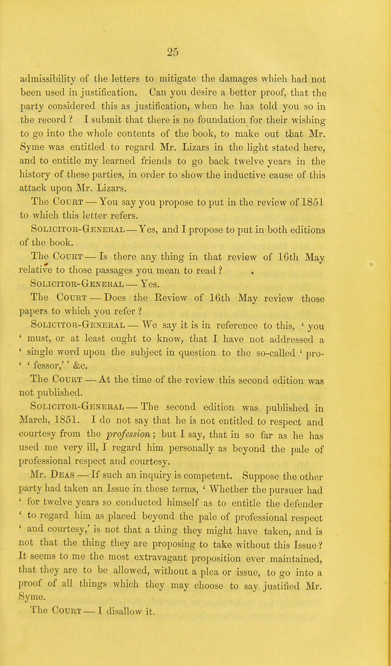 admissibility of the letters to mitigate the damages which had not been used in justification. Can you desire a better proof, that the party considered this as justification, when he has told you so in the record ? I submit that there is no foundation for their wishing to go into the whole contents of the book, to make out that Mr. Syme was entitled to regard Mr. Lizars in the light stated here, and to entitle my learned friends to go back twelve years in the history of these parties, in order to show the inductive cause of this attack upon Mr. Lizars. The Court — You say you propose to put in the review of 1851 to which this letter refers. Solicitor-General—Yes, and I propose to put in both editions of the book. The Court — Is there anything in that review of 16th May relative to those passages you mean to read ? . Solicitor-General — Yes. The Court — Does the Eeview of 16th May review those papers to which yovi refer ? Solicitor-General — We say it is in reference to this, 'you ' must, or at least ought to know, that I have not addressed a ' single word upon the subject in question to tlie so-called ' pro- ' ' fessor,'' &c. The Court —At the time of the review this second edition was not published. Solicitor-General — The second edition was published in March, 1851. I do not say that he is not entitled to respect and courtesy from the profession; but I say, that in so far as he has used me very ill, I regard him personally as beyond the pale of professional respect and courtesy. Mr. Deas — If such an inquiry is competent. Suppose the other party had taken an Issue in these terms, ' Whether the pursuer had ' for twelve years so conducted himself as to entitle the defender ' to regard him as placed beyond the pale of professional respect ' and courtesy,' is not that a thing they might have taken, and is not that the thing they are proposing to take without this Issue ? It seems to me the most exti'avagant proposition ever maintained, that they are to be allowed, without a plea or issue, to go into a proof of all things which they may choose to say justified Mr. Syme. The Court — I disallow it.