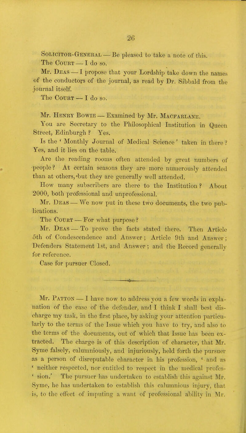 Solicitor-General — Be pleased to take a note of this. The Court — I do so. Mr. Deas — I propose that your Lordship take down the names of the conductors of the journal, as read by Dr. Sibbald from the journal itself. The Court — I do so. Mr. Henry Bowie — Examined by Mr. Macfarlane. You are Secretary to the Philosophical Institution in Queen Street, Edinburgh ? Yes. Is the ' Monthly Journal of Medical Science' taken in there ? Yes, and it lies on the table. Are the reading rooms often attended by great numbers of people? At certain seasons they are more numerously attended than at others, 'but they are generally well attended. How many subscribers are there to the Institution ? About 2000, both professional and unprofessional. Mr. Deas — We now put in these two documents, the two pub- lications. The Court — For what purpose? Mr. Deas — To prove the facts stated there. Then Article 5th of Condescendence and Answer; Article 9th and Answer; Defenders Statement 1st, and Answer; and the Eecord generally for reference. Case for pursuer Closed. — Mr. Patton — I have now to address you a few words in expla- nation of the case of the defender, and I think I shall best dis- charge my task, in the first place, by asking your attention particu- larly to the terms of the Issue which you have to try, and also to the terms of the documents, out of which that Issue has been ex- tracted. The charge is of this description of chai'acter, that Mr. Syme falsely, calumniously, and injuriously, held forth the pursuer as a person of disreputable character in his profession, ' and as ' neither respected, nor entitled to respect in the medical profcs- ' sion.' The pursuer luis undertaken to cstablisli this against Mr. Syme, he has undertaken to establish this calumnious injury, that is, to the effect of imputing a want of professional ability in Mi-.