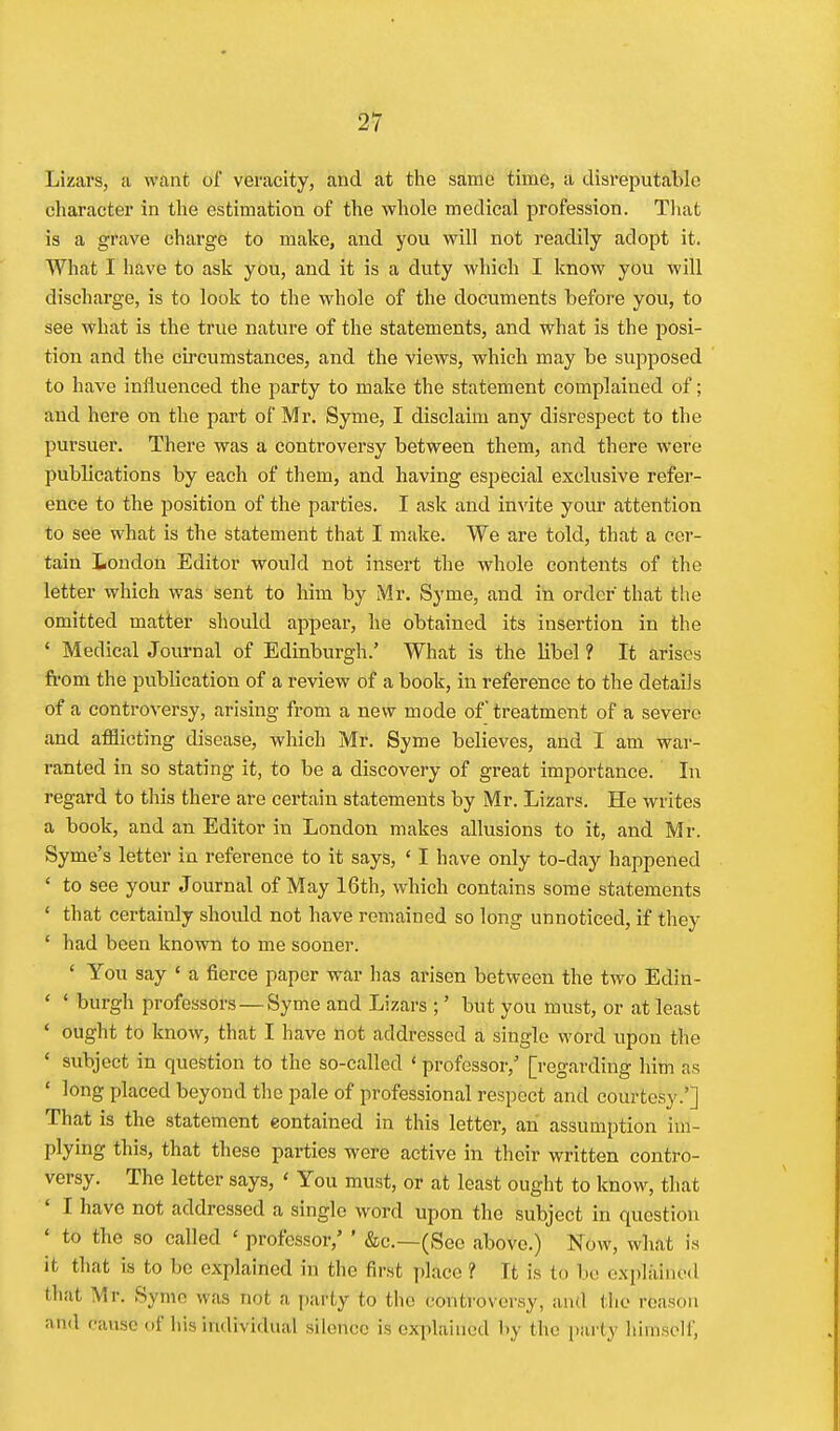 Lizars, a want of veracity, and at the same time, a clisreputalile character in the estimation of the whole medical profession. That is a grave charge to make, and you will not readily adopt it. What I have to ask you, and it is a duty which I know you will discharge, is to look to the whole of the documents before you, to see what is the true nature of the statements, and what is the posi- tion and the circumstances, and the views, which may be supposed to have influenced the party to make the statement complained of; and here on the part of Mr. Syme, I disclaim any disrespect to the pursuer. There was a controversy between them, and there were publications by each of them, and having especial exclusive refer- ence to the position of the parties. I ask and invite your attention to sale what is the statement that I make. We are told, that a cer- tain London Editor would not insert the whole contents of the letter which was sent to him by Mr. Syme, and in order that the omitted matter should appear, he obtained its insertion in the ' Medical Journal of Edinburgh.' What is the libel 1 It arises from the publication of a review of a book, in reference to the details of a controversy, arising from a new mode of treatment of a severe and afflicting disease, which Mr. Syme believes, and I am war- ranted in so stating it, to be a discovery of great importance. In regard to this there are certain statements by Mr. Lizars. He writes a book, and an Editor in London makes allusions to it, and Mr. Syme's letter in reference to it says, ' I have only to-day happened ' to see your Journal of May 16th, which contains some statements ' that certainly should not have remained so long unnoticed, if they * had been known to me sooner. ' You say * a fierce paper war has arisen between the two Edin- ' ' burgh professors — Syme and Lizars but you must, or at least ' ought to know, that I have not addressed a single word upon the * subject in question to the so-called ' professor,' [regarding him as ' long placed beyond the pale of professional respect and courtesy.'] That is the statement contained in this letter, an assumption im- plying this, that these parties were active in their written contro- versy. The letter says, ' You must, or at least ought to know, that ' I have not addressed a single word upon the subject in question * to the so called ' professor,' ' &c.—(See above.) Now, what is it that is to be explained in tlie first place ? It is to be explained that Mr, Syme was not a party to the controversy, and the reason and cause of his individual silence is explained by the party himself.