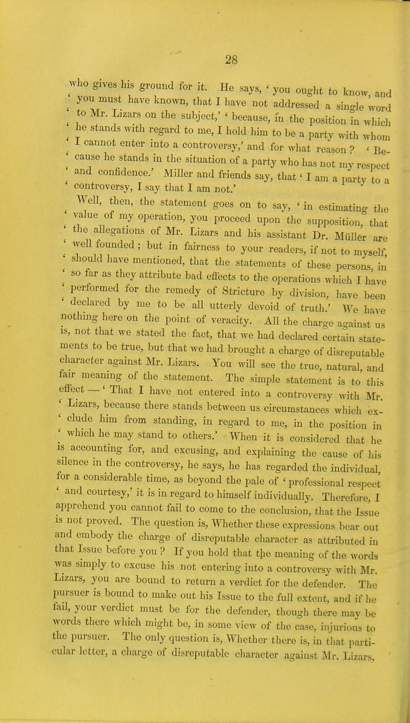 who gives his ground for it. He says, ' you ought to know, and ^ you must have known, that I have not addressed a single word ^ to Mr. Lizars on the subject,' ' because, m the position in which ^ he stands with regard to me, I hold him to be a party with whom 1 cannot enter into a controversy,' and for what reason ? < Be cause he stands in the situation of a party who has not my respect and confidence.' Miller and friends say, that 'I am a party to a controversy, I say that I am not.' ^ Well, then, the statement goes on to say, ' in estimating the value of my operation, you proceed upon the supposition, that the allegations of Mr. Lizars and his assistant Dr. MiiUer are ' well founded; but in fairness to your readers, if not to myself ' should have mentioned, that the statements of these persons in ' so far as they attribute bad eflects to the operations which I have I performed for the remedy of Stricture by division, have been declared by me to be all utterly devoid of truth.' We have nothing here on the point of veracity. All the charge against us IS, not that we stated the fact, that we had declared certain state- ments to be true, but that we had brought a charge of disreputable character against Mr. Lizars. You wiU see the true, natural, and fair meamng of the statement. The simple statement is to this eflPect —' That I have not entered into a controversy with Mr ' Lizars, because there stands between us circumstances which ex- ' elude him from standing, in regard to me, in the position in which he may stand to others.' When it is considered that he IS accounting for, and excusing, and explaining the cause of his silence m the controversy, he says, he has regarded the individual for a considerable time, as beyond the pale of 'professional respect ' and courtesy,' it is in regard to himself individually. Therefore, I apprehend you cannot fail to come to the conclusion, that the Issue IS not proved. The question is. Whether tliese expressions bear out and embody the charge of disreputable character as attributed in tliat Issue before you ? If you hold that t}ie meaning of the words was sunply to excuse his not entering into a controversy with Mr. Lizars, you are bound to return a verdict for the defender. The pursuer is bound to make out his Issue to the full extent, and if lie fail, your verdict must be for the defender, though there may be words there which miglit bo, in some view of the case, injurious to the pursuer. The only question is. Whether there is, in that parti- cular letter, a charge of disreputable cliaracter against Mr. Lizars, il