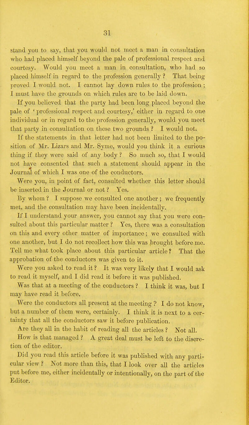 stand you to say, that you would not meet a man in consultation who had placed himself beyond the pale of professional respect and courtesy. Would you meet a man in consultation, who had so placed liimself in regard to the i3rofession generally ? That being proved I would not. I cannot lay down rules to the profession ; I must have the grounds on which rules are to be laid down. If you believed that the party had been long placed beyond the pale of ' professional respect and courtesy/ either in regard to one individual or in regard to the profession generally, would you meet that party in consultation on these two grounds ? I would not. If the statements in that letter had not been limited to the po- sition of Mr. Lizars and Mr. Syme, would you think it a curious thing if they were said of any body ? So much so, that I would not have consented that such a statement should appear in the Journal of which I was one of the conductors. Were you, in point of fact, consulted whether this letter should be inserted in the Journal or not ? Yes. By whom ? I suppose we consulted one another ; we frequently met, and the consultation may have been incidentally. J£ I understand your answer, you cannot say that you were con- sulted about this particular matter ? Yes, there was a consultation on this and every other matter of imjjortanee; we consulted with one another, but I do not recollect how this was ^brought before me. Tell me what took place about this particular article ? That the approbation of the conductors was given to it. Were you asked to read it ? It was very likely that I would ask to read it myself, and I did read it before it was published. Was that at a meeting of the conductors ? I think it was, but I may have read it before. AVere the conductors aU present at the meeting ? I do not know, but a number of them were, certainly. I think it is next to a cer- tainty that all the conductors saw it before publication. Are they all in the habit of reading all the articles ? Not all. How is that managed ? A great deal must be left to the discre- tion of the editor. Did you read this article before it was published with any parti- cular view ? Not more than this, that I look over all the articles put before me, either incidentally or intentionally, on the part of the Editor.