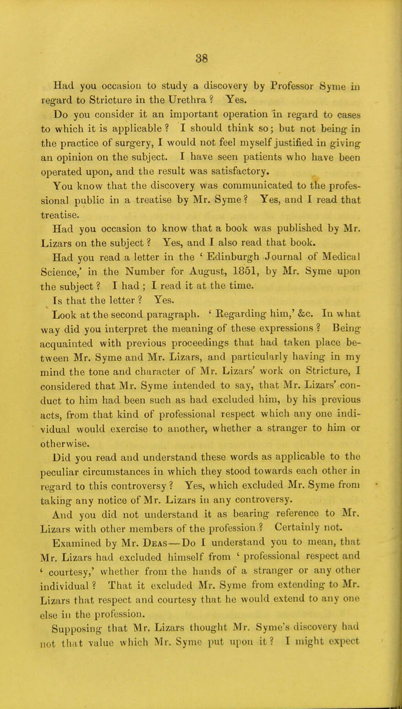 Had you occiisiou to study a discovery by Professor Syme in regard to Stricture in the Urethra ? Yes. Do you consider it an important operation in regard to cases to which it is applicable ? I should think so; but not being in the practice of surgery, I would not feel myself justified in giving an opinion on the subject. I have seen patients who have been operated upon, and the result was satisfactory. You know that the discovery was communicated to the profes- sional public in a treatise by Mr. Syme ? Yes, and I read that treatise. Had you occasion to know that a book was published by Mr. Lizars on the subject ? Yes, and I also read that book. Had you read a letter in the ' Edinburgh Journal of Medical Science,' in the Number for August, 1851, by Mr. Syme upon the subject ? I had ; I read it at the time. Is that the letter ? Yes, Look at the second paragraph. ' Kegarding him,' &c. In what way did you interpret the meaning of these expressions ? Being acquainted with previous proceedings that had taken place be- tween Mr. Syme and Mr. Lizars, and particularly having in my mind the tone and character of Mr. Lizars' work on Stricture, I considered that Mr. Syme intended to say, that Mr. Lizars' con- duct to him had been such as had excluded him, by his previous acts, from that kind of professional respect which any one indi- vidual would exercise to another, whether a stranger to him or otherwise. Did you read and understand these words as applicable to the peculiar circumstances in which they stood towards each other in regard to this controversy ? Yes, which excluded Mr. Syme from taking any notice of Mr. Lizars in any controversy. And you did not understand it as bearing reference to Mr. Lizars with other members of the profession ? Certainly not. Examined by Mr. Deas —Do I understand you to mean, that Mr. Lizars had excluded himself from ' professional respect and ' courtesy,' whether from the hands of a stranger or any other individual ? That it excluded Mr. Syme from extending to Mr. Lizars that respect and courtesy that he would extend to any one else in the profession. Supposing that Mr. Lizars thought Mr. Symo's discovery had not that value which Mr. Syme put upon it? I might expect