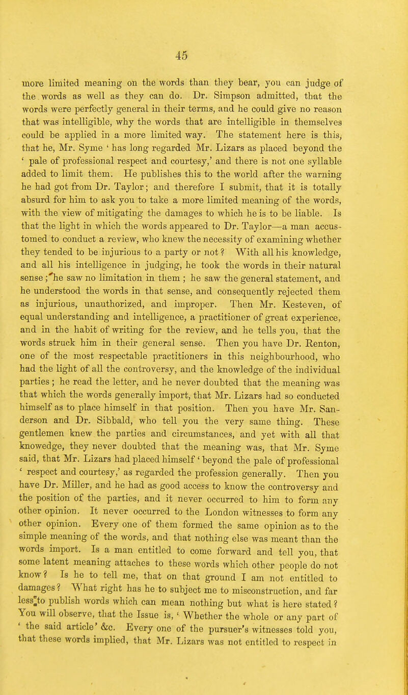 more limited meaning on the words than they bear, you can judge of the . words as well as they can do. Dr. Simpson admitted, that the words were perfectly general in their terms, and he could give no reason that was intelligible, why the words that are intelligible in themselves could be applied in a more limited way. The statement here is this, that he, Mr. Syme ' has long regarded Mr. Lizars as placed beyond the ' pale of professional respect and courtesy,' and there is not one syllable added to limit them. He publishes this to the world after the warning he had got from Dr. Taylor; and therefore I submit, that it is totally absurd for him to ask you to take a more limited meaning of the words, with the view of mitigating the damages to which he is to be liable. Is that the light in which the words appeared to Dr. Taylor—a man accus- tomed to conduct a review, who knew the necessity of examining whether they tended to be injurious to a party or not ? With all his knowledge, and all his intelligence in judging, he took the words in their natural sense ;''he saw no limitation in them ; he saw the general statement, and he understood the words in that sense, and consequently rejected them as injurious, unauthorized, and improper. Then Mr. Kesteven, of equal understanding and intelligence, a practitioner of great experience, and in the habit of writing for the review, and he tells you, that the words struck him in their general sense. Then you have Dr. Renton, one of the most respectable practitioners in this neighbourhood, who had the light of all the controversy, and the knowledge of the individual parties ; he read the letter, and he never doubted that the meaning was that which the words generally import, that Mr. Lizars had so conducted himself as to place himself in that position. Then you have Mr. San- derson and Dr. Sibbald, who tell you the very same thing. These gentlemen knew the parties and circumstances, and yet with all that knowedge, they never doubted that the meaning was, that Mr. Syme said, that Mr. Lizars had placed himself' beyond the pale of professional * respect and courtesy,' as regarded the profession generally. Then you have Dr. Miller, and he had as good access to know the controversy and the position of the parties, and it never occurred to him to form any other opinion. It never occurred to the London witnesses to form any other opinion. Every one of them formed the same opinion as to the simple meaning of the words, and that nothing else was meant than the words import. Is a man entitled to come forward and tell you, that some latent meaning attaches to these words which other people do not know? Is he to tell me, that on that ground I am not entitled to damages? What right has he to subject me to misconstruction, and far less^to publish words which can mean nothing but what is here stated ? You wiU observe, that the Issue is, ' Whether the whole or any part of ' the said article' &c. Every one of the pursuer's witnesses told you, that these words implied, that Mr. Lizars was not entitled to respect in