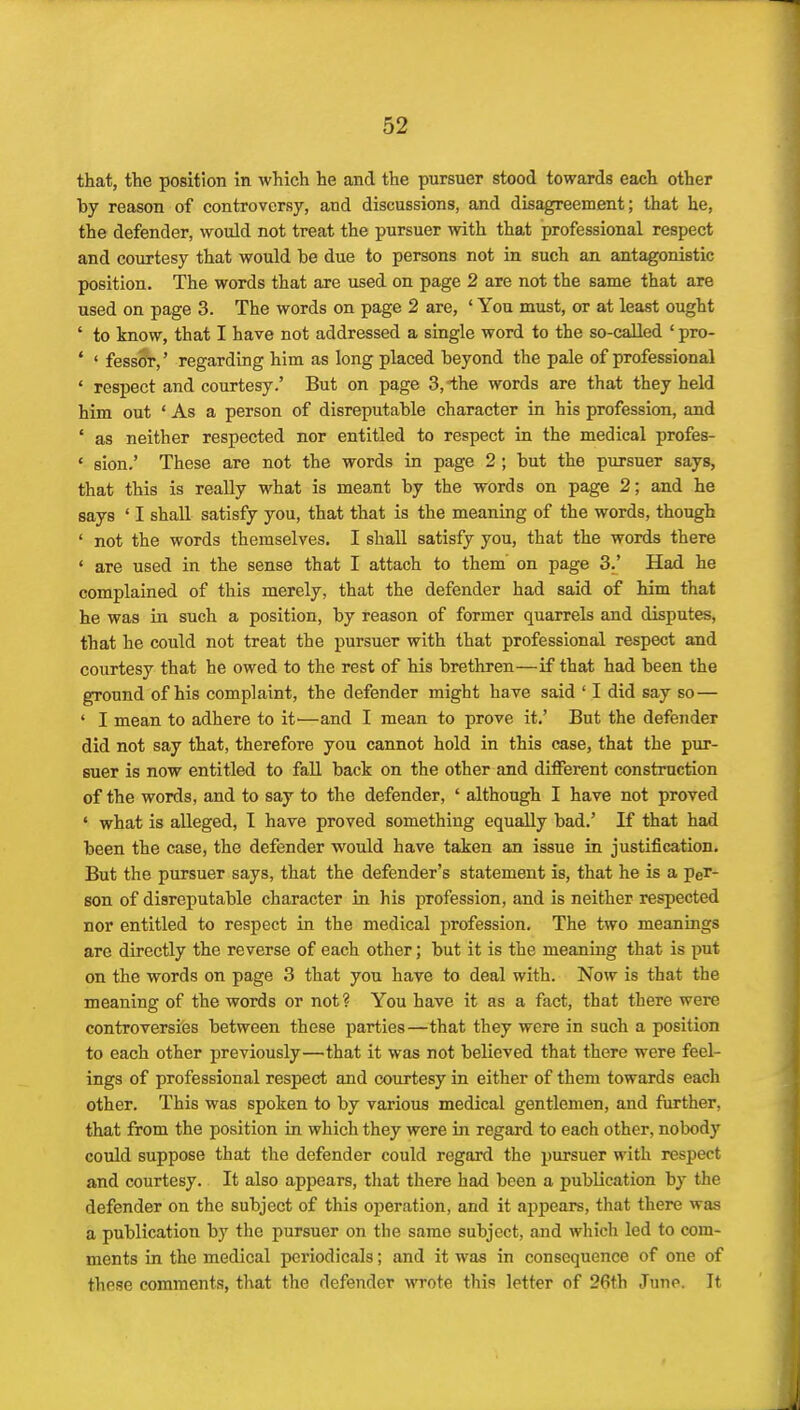 that, the position In which he and the pursuer stood towards each other by reason of controversy, and discussions, and disagreement; that he, the defender, would not treat the pursuer with that professional respect and courtesy that would be due to persons not in such an antagonistic position. The words that are used on page 2 are not the same that are used on page 3. The words on page 2 are, ' You must, or at least ought ' to know, that I have not addressed a single word to the so-called ' pro- ' ' fessor,' regarding him as long placed beyond the pale of professional ' respect and courtesy.' But on page 3,the words are that they held him out ' As a person of disreputable character in his profession, and ' as neither respected nor entitled to respect in the medical profes- ' sion.' These are not the words in page 2 ; but the pursuer says, that this is really what is meant by the words on page 2; and he says ' I shaU satisfy you, that that is the meaning of the words, though ' not the words themselves. I shall satisfy you, that the words there ' are used in the sense that I attach to them' on page 3.' Had he complained of this merely, that the defender had said of him that he was in such a position, by reason of former quarrels and disputes, that he could not treat the pursuer with that professional respect and courtesy that he owed to the rest of his brethren—if that had been the ground of his complaint, the defender might have said ' I did say so— ' I mean to adhere to it'—and I mean to prove it.' But the defender did not say that, therefore you cannot hold in this case, that the pur- suer is now entitled to fall back on the other and different construction of the words, and to say to the defender, ' although I have not proved ' what is alleged, I have proved something equally bad.' If that had been the case, the defender would have taken an issue in justification. But the pursuer says, that the defender's statement is, that he is a per- son of disreputable character in his profession, and is neither respected nor entitled to respect in the medical profession. The two meanings are directly the reverse of each other; but it is the meaning that is put on the words on page 3 that you have to deal with. Now is that the meaning of the words or not ? You have it as a fact, that there were controversies between these parties—that they were in such a position to each other previously—that it was not believed that there were feel- ings of professional respect and courtesy in either of them towards each other. This was spoken to by various medical gentlemen, and further, that from the position in which they were in regard to each other, nobody could suppose that the defender could regard the pursuer with respect and courtesy. It also appears, that there had been a publication by the defender on the subject of this operation, and it appears, that there was a publication by the pursuer on the same subject, and which led to com- ments in the medical periodicals; and it was in consequence of one of these comments, that the defender wrote this letter of 26th June. It