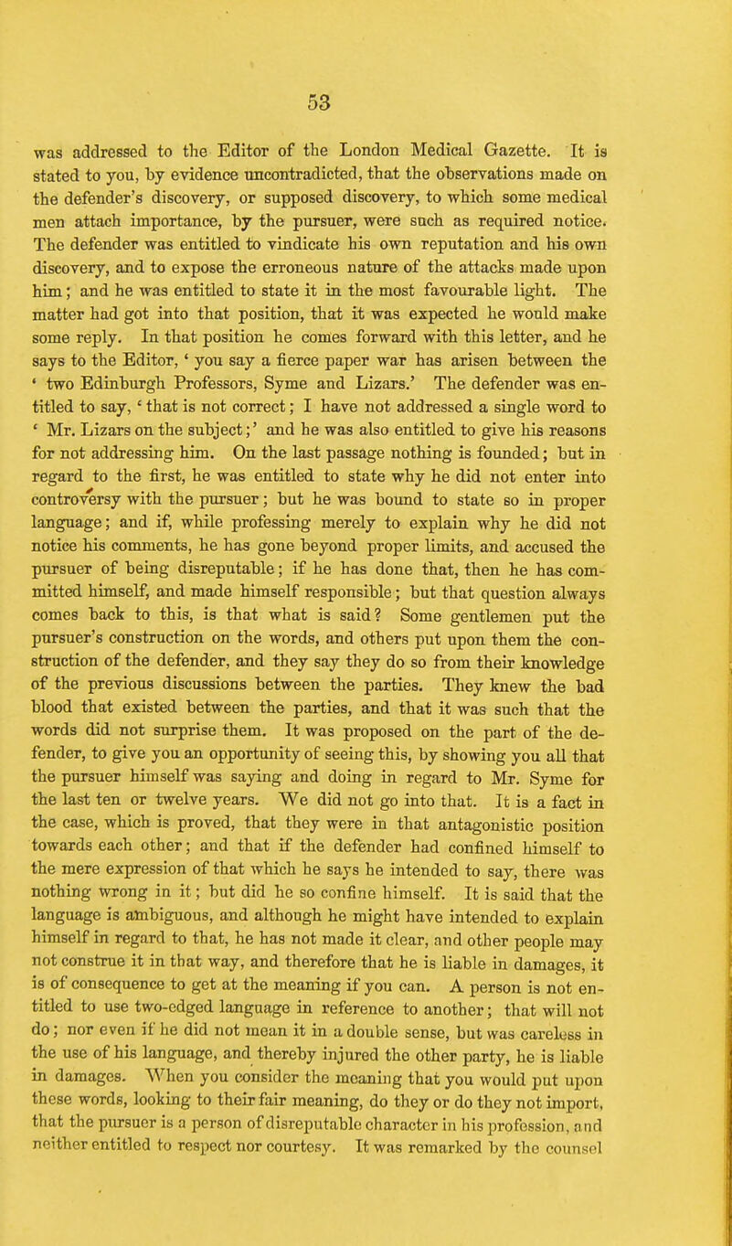 was addressed to the Editor of the London Medical Gazette. It is stated to you, by evidence uncontradicted, that the observations made on the defender's discovery, or supposed discovery, to which some medical men attach importance, by the pursuer, were such as required notice. The defender was entitled to vindicate his own reputation and his own discovery, and to expose the erroneous nature of the attacks made upon him; and he was entitled to state it in the most favourable light. The matter had got into that position, that it was expected he would make some reply. In that position he comes forward with this letter, and he says to the Editor,' you say a fierce paper war has arisen between the • two Edinburgh Professors, Syme and Lizars.' The defender was en- titled to say, ' that is not correct; I have not addressed a single word to • Mr. Lizars on the subject;' and he was also entitled to give his reasons for not addressing him. On the last passage nothing is founded; but in regard to the first, he was entitled to state why he did not enter into controversy with the pursuer; but he was bound to state so in proper language; and if, while professing merely to explain why he did not notice his comments, he has gone beyond proper limits, and accused the pursuer of being disreputable; if he has done that, then he has com- mitted himself, and made himself responsible; but that question always comes back to this, is that what is said? Some gentlemen put the pursuer's construction on the words, and others put upon them the con- struction of the defender, and they say they do so from their knowledge of the previous discussions between the parties. They knew the bad blood that existed between the parties, and that it was such that the words did not surprise them. It was proposed on the part of the de- fender, to give you an opportunity of seeing this, by showing you aU that the pursuer himself was saying and doing in regard to Mr. Syme for the last ten or twelve years. We did not go into that. It is a fact in the case, which is proved, that they were in that antagonistic position towards each other; and that if the defender had confined himself to the mere expression of that which he says he intended to say, there was nothing wrong in it; but did he so confine himself. It is said that the language is ambiguous, and although he might have intended to explain himself in regard to that, he has not made it clear, and other people may not constrae it in that way, and therefore that he is liable in damages, it is of consequence to get at the meaning if you can. A person is not en- titled to use two-edged language in reference to another; that will not do; nor even if he did not mean it in a double sense, but was careless in the use of his language, and thereby injured the other party, he is liable in damages. When you consider the meaning that you would put upon these words, looking to their fair meaning, do they or do they not import, that the pursuer is a person of disreputable character in his profession, and neither entitled to respect nor courtesy. It was remarked by the counsel