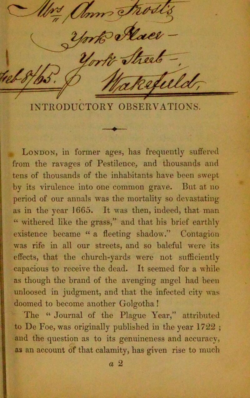 —♦— m London, in former ages, has frequently suffered from the ravages of Pestilence, and thousands and tens of thousands of the inhabitants have been swept by its virulence into one common grave. But at no period of our annals was the mortality so devastating as in the year 1665. It was then, indeed, that man “ withered like the grass,” and that his brief earthly existence became “ a fleeting shadow.” Contagion was rife in all our streets, and so baleful were its effects, that the church-yards were not sufficiently capacious to receive the dead. It seemed for a while as though the brand of the avenging angel had been unloosed in judgment, and that the infected city was doomed to become another Golgotha! The “ Journal of the Plague Year,” attributed to De Foe, was originally published in the year 1722 ; and the question as to its genuineness and accuracy, as an account of that calamity, has given rise to much a 2