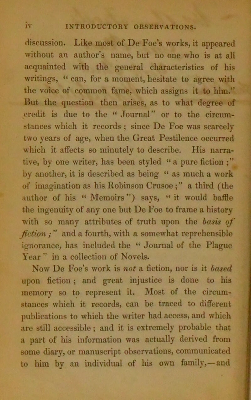 discussion. Like most of De Foe’s works, it appeared without an author’s name, but no one w’ho is at all acquainted with the general characteristics of his writings, “ can, for a moment, hesitate to agree with the voice of common fame, which assigns it to him.” Hut the question then arises, as to what degree of credit is due to the “ Journal” or to the circum- stances which it records ; since De Foe was scarcely two years of age, when the Great Pestilence occurred which it affects so minutely to describe. His narra- tive, by one writer, has been styled “ a pure fiction by another, it is described as being “ as much a work of imagination as his Robinson Crusoe;” a third (the author of his “ Memoirs ”) says, “ it would baffle the ingenuity of any one but De Foe to frame a history with so many attributes of truth upon the basis of fiction ; ” and a fourth, with a somewhat reprehensible ignorance, has included the “ Journal of the Plague Year ” in a collection of Novels. Now De Foe’s work is not a fiction, nor is it based upon fiction; and great injustice is done to his memory so to represent it. Most of the circum- stances which it records, can be traced to different publications to wrhich the writer had access, and which are still accessible; and it is extremely probable that a part of his information was actually derived from some diary, or manuscript observations, communicated to him by an individual of his own family,—and