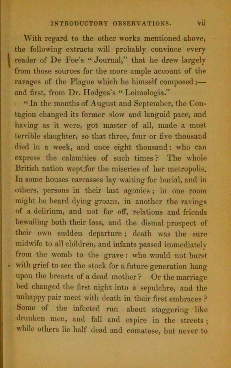 With regard to the other works mentioned above, the following extracts will probably convince every | reader of De Foe’s “ Journal,” that he drew largely from those sources for the more ample account of the ravages of the Plague which he himself composed;— and first, from Dr. Hodges’s “ Loimologia.” “ In the months of August and September, the Con- tagion changed its former slow and languid pace, and having as it were, got master of all, made a most terrible slaughter, so that three, four or five thousand died in a week, and once eight thousand: who can express the calamities of such times? The whole British nation wept.for the miseries of her metropolis. In some houses carcasses lay waiting for burial, and in others, persons in their last agonies ; in one room might be heard dying groans, in another the ravings of a delirium, and not far off, relations and friends bewailing both their loss, and the dismal prospect of their own sudden departure ; death was the sure midwife to all children, and infants passed immediately from the womb to the grave: who would not burst • with grief to see the stock for a future generation hang upon the breasts of a dead mother ? Or the marriage bed changed the first night into a sepulchre, and the unhappy pair meet with death in their first embraces ? Some of the infected run about staggering like drunken men, and fall and expire in the streets ; while others lie half dead and comatose, but never to