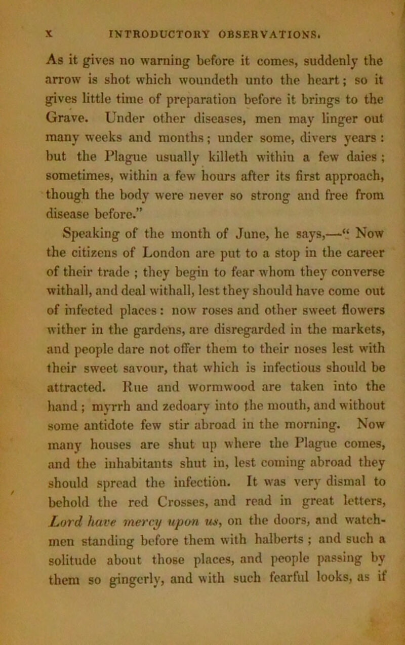 As it gives no warning before it comes, suddenly the arrow is shot which woundeth unto the heart; so it gives little time of preparation before it brings to the Grave. Under other diseases, men may linger out many weeks and months; under some, divers years : but the Plague usually killeth within a few daies ; sometimes, within a few hours after its first approach, though the body were never so strong and free from disease before.” Speaking of the month of June, he says,—“ Now the citizens of London are put to a stop in the career of their trade ; they begin to fear whom they converse withall, and deal withall, lest they should have come out of infected places: now roses and other sweet flowers wither in the gardens, are disregarded in the markets, aud people dare not offer them to their noses lest with their sweet savour, that which is infectious should be attracted. Rue and wormwood are taken into the hand ; myrrh and zedoary into the mouth, and without some antidote few stir abroad in the morning. Now many houses are shut up where the Plague comes, and the inhabitants shut in, lest coming abroad they should spread the infection. It was very dismal to behold the red Crosses, and read in great letters, Lord have mercy upon us, on the doors, and watch- men standing before them with halberts ; and such a solitude about those places, and people passing by them so gingerly, and with such fearful looks, as if
