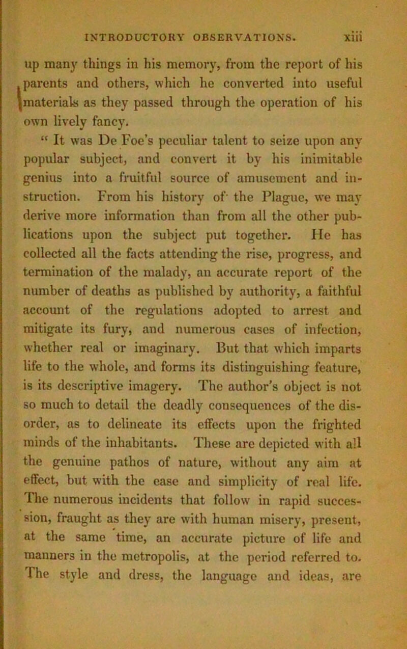 up many things in his memory, from the report of his .parents and others, which he converted into useful {materials as they passed through the operation of his own lively fancy. “ It was De Foe’s peculiar talent to seize upon any popular subject, and convert it by his inimitable genius into a fruitful source of amusement and in- struction. From his history of- the Plague, we may derive more information than from all the other pub- lications upon the subject put together. He has collected all the facts attending the rise, progress, and termination of the malady, an accurate report of the number of deaths as published by authority, a faithful account of the regulations adopted to arrest and mitigate its fury, and numerous cases of infection, whether real or imaginary. But that which imparts life to the whole, and forms its distinguishing feature, is its descriptive imagery. The author’s object is not so much to detail the deadly consequences of the dis- order, as to delineate its effects upon the frighted minds of the inhabitants. These arc depicted with all the genuine pathos of nature, without any aim at effect, but with the ease and simplicity of real life. The numerous incidents that follow in rapid succes- sion, fraught as they are with human misery, present, at the same time, an accurate picture of life and manners in the metropolis, at the period referred to. The style and dress, the language and ideas, are