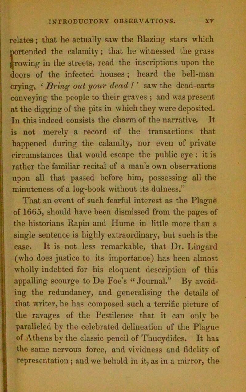relates; that he actually saw the Blazing stars which portended the calamity; that he witnessed the grass frowing in the streets, read the inscriptions upon the doors of the infected houses ; heard the bell-man crying, ‘ Bring out your dead ! ’ saw the dead-carts conveying the people to their graves ; and was present at the digging of the pits in which they were deposited. In this indeed consists the charm of the narrative. It is not merely a record of the transactions that happened during the calamity, nor even of private circumstances that would escape the public eye : it is rather the familiar recital of a man’s own observations upon all that passed before him, possessing all the minuteness of a log-book without its dulness.” That an event of such fearful interest as the Plague of 1665, should have been dismissed from the pages of the historians llapin and Ilume in little more than a single sentence is highly extraordinary, but such is the case. It is not less remarkable, that Dr. Lingard (who does justice to its importance) has been almost wholly indebted for his eloquent description of this appalling scourge to De Foe’s “Journal.” By avoid- ing the redundancy, and generalising the details of that writer, he has composed such a terrific picture of the ravages of the Pestilence that it can only be paralleled by the celebrated delineation of the Plague of Athens by the classic pencil of Thucydides. It has the same nervous force, and vividness and fidelity of representation; and we behold in it, as in a mirror, the