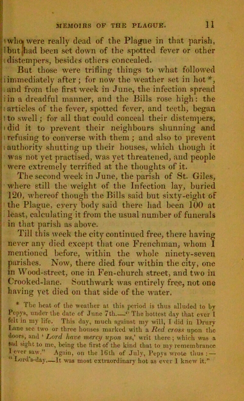 I •• wl»0( were really dead of the Plague in that parish, ‘but[had been set down of the spotted fever or other distempers, besides others concealed. But those were trifling things to what followed i immediately after; for now the weather set in hot *, . and from the first wreek in June, the infection spread iin a dreadful manner, and the Bills rose high: the articles of the fever, spotted fever, and teeth, began :to swell; for all that could conceal their distempers, i did it to prevent their neighbours shunning and refusing to converse with them; and also to prevent : authority shutting up their houses, which though it was not yet practised, was yet threatened, and people were extremely terrified at the thoughts of it. The second week in June, the parish of St. Giles, where still the weight of the Infection lay, buried 120, whereof though the Bills said but sixty-eight of the Plague, every body said there had been 100 at least, calculating it from the usual number of funerals in that parish as above. Till this week the city continued free, there having never any died except that one Frenchman, whom I mentioned before, within the whole ninety-seven parishes. Now, there died four within the city, one in Wood-street, one in Fen-church street, and two in Crooked-lane. Southwark was entirely fre.e, not one having yet died on that side of the water. * The heat of the weather at this period is thus alluded to hr Pcpvs, under the date of June 7th  The hottest day that ever 1 felt in my life. This day, much against my will, 1 did in Drury Lane sec two or three houses marked with a Red cross upon the doors, and ‘ Lord have mercy -upon us,' writ there; which was a sad sight to me, being the first of the kind that to my remembrance I ever saw. Again, on the lhtli of July, Pcpys wrote thus : — “ Lord s-day—It was most extraordinary hot as ever I knew it.”