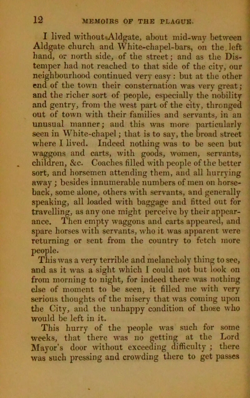 I lived withoutiAldgate, about mid-wav between Aldgate church and White-chapel-bars, on the left hand, or north side, of the street; and as the Dis- temper had not reached to that side of the city, our neighbourhood continued very easy: but at the other end of the town their consternation was very great; and the richer sort of people, especially the nobility and gentry, from the west part of the city, thronged out of town with their families and servants, in an unusual manner; and this was more particularly seen in White-chapel; that is to say, the broad street where I lived. Indeed nothing was to be seen but waggons and carts, with goods, women, servants, children, &c. Coaches filled with people of the better sort, and horsemen attending them, and all hurrying away; besides innumerable numbers of men on horse- back, some alone, others with servants, and generally speaking, all loaded with baggage and fitted out for travelling, as any one might perceive by their appear- ance. Then empty waggons and carts appeared, and spare horses with servants, who it was apparent were returning or sent from the country to fetch more people. This was a very terrible and melancholy thing to see, and as it was a sight which I could not but look on from morning to night, for indeed there was nothing else of moment to be seen, it filled me with very serious thoughts of the misery that was coming upon the City, and the unhappy condition of those who would be left in it. This hurry of the people was such for some weeks, that there was no getting at the Lord Mayor’s door without exceeding difficulty ; there was such pressing and crowding there to get passes