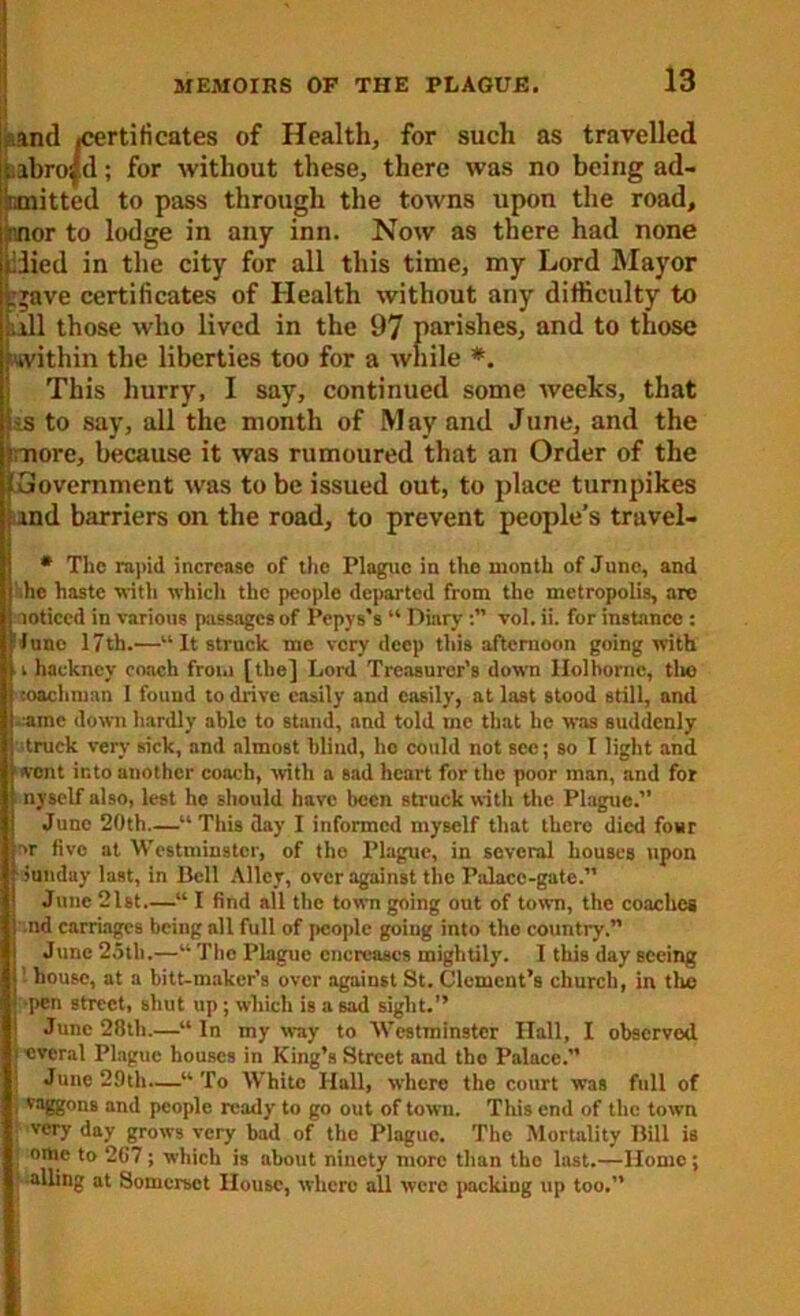 and ^certificates of Health, for such as travelled i;abro|d; for without these, there was no being ad- mitted to pass through the towns upon the road, rnor to lodge in any inn. Now as there had none iiiied in the city for all this time, my Lord Mayor crave certificates of Health without any difficulty to jail those who lived in the 97 parishes, and to those .'within the liberties too for a while *. This hurry, I say, continued some weeks, that tss to say, all the month of May and June, and the more, because it was rumoured that an Order of the ^Government was to be issued out, to place turnpikes and barriers on the road, to prevent people’s truvel- * The rapid increase of the Plague in the month of June, and .he haste with which the people departed from the metropolis, are noticed in various passages of Pepys’s “ Diary vol. ii. for instance : June 17th.—“It struck me very deep this afternoon going with ■ i hackney coach from [the] Lord Treasurer’s down llolborne, tlio coachman I found to drive easily and easily, at last stood still, and :ame down hardly ablo to stand, and told me that he was suddenly truck very sick, and almost blind, he could not see; so I light and went into another coach, with a sad heart for the poor man, and for nyself also, lest he should have been struck with the Plague.” June 20th—This day I informed myself that there died four or fivo at Westminster, of the Plague, in several houses upon Sunday last, in Dell Alley, over against the Palace-gate.” June 2Dt.—“ I find all the town going out of town, the coaches .nd carriages being all full of people going into the country.” June 25th.—“ The Plague decreases mightily. 1 this day seeing bouse, at a bitt-makcr’s over against St. Clement’s church, in the ■pen street, shut up; which is a sad sight.” June 28th.—“ In my way to Westminster Ilall, I observed icvcral Plague houses in King’s Street and the Palace.” June 29th.—“ To White Hall, where the court was full of ; vaggons and people ready to go out of town. This end of the town very day grows very bad of the Plaguo. The Mortality Dill is omc to 267 ; which is about ninety more than the last.—Home ; • ailing at Somerset House, where all were packing up too.”