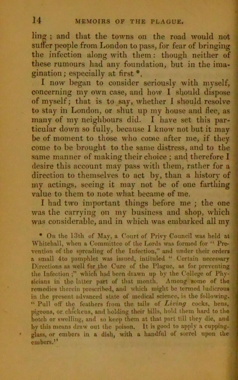 ling ; and that the towns on the road would not suffer people from London to pass, for fear of bringing the infection along with them: though neither of these rumours had any foundation, but in the ima- gination ; especially at first *. I now began to consider seriously with myself, concerning my own case, and how I should dispose of myself; that is to say, whether 1 should resolve to stay in London, or shut up my house and flee, as many of my neighbours did. I have set this par- ticular down so fully, because I know not but it may be of moment to those who come after me, if they come to be brought to the same distress, and to the same manner of making their choice ; and therefore I desire this account may pass with them, rather for a ' direction to themselves to act by, than a history of : my actings, seeing it may not be of one farthing value to them to note what became of me. I had two important things before me ; the one was the carrying on my business and shop, which was considerable, and in which was embarked all my * On the 13th of May, a Court of Privy Council was held at ; Whitehall, when a Committee of the Lords was formed for “ Pre- vention of the spreading of the Infection,” and under their order* t a small 4to pamphlet was issued, intituled “ Certain necessary Directions as well for the Cure of the Plague, as for preventing the lufection which htui been drawn up by the College of Phy- sicians in the latter part of that month. Among some of the remedies therein prescribed, and which might be termed ludicrous • in the present advanced state of medical science, is the following. ,l Pull off the feathers from the tails of Living cocks, hens, pigeons, or chickens, and holding their bills, hold them hard to tho botch or swelling, ami so keep them at that part till they die, and ■ by this means draw out the poison. It is good to apply a cupping- giass, or embers in a dish, with a handful of sorrel upon the embers.”