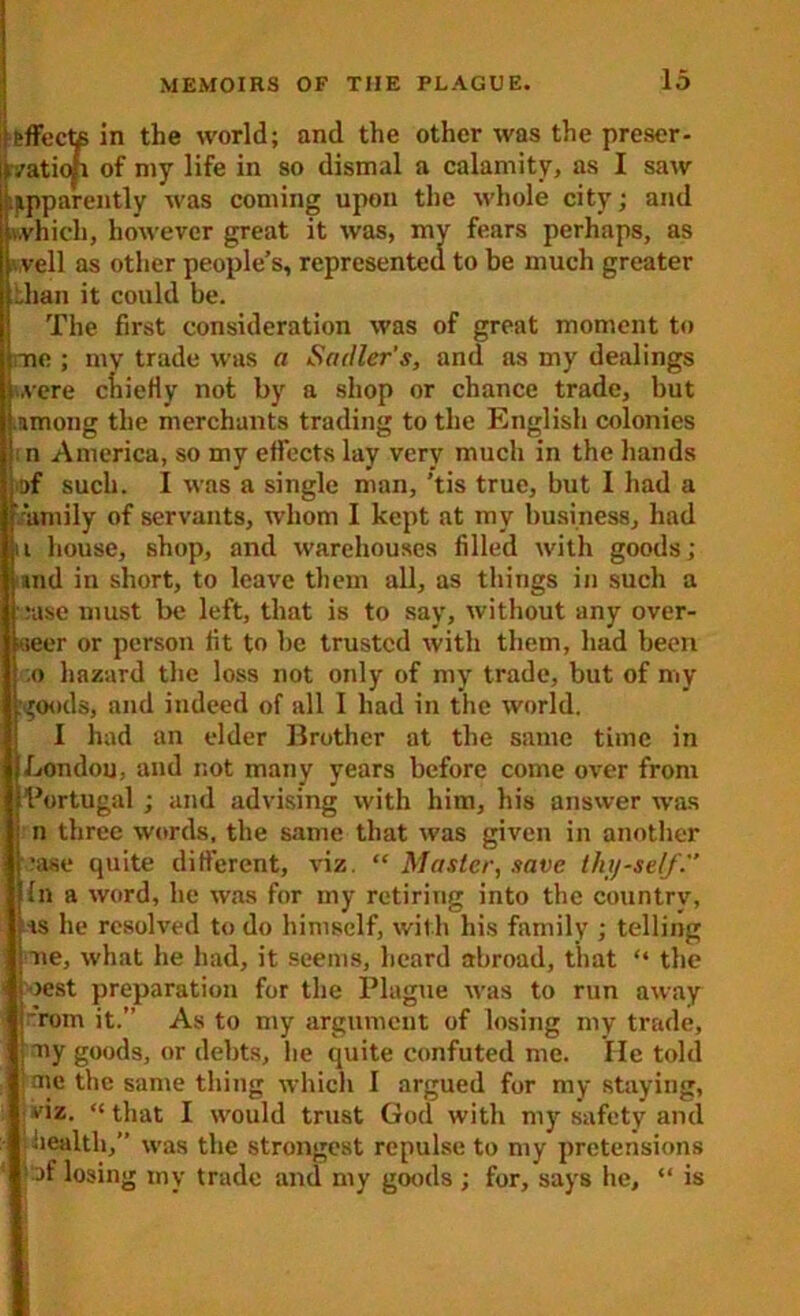 me 't'ffecte in the world; and the other was the preser- vation of my life in so dismal a calamity, as I saw apparently was coming upon the whole city; and which, however great it was, my fears perhaps, as veil as other people’s, represented to be much greater bhan it could be. The first consideration was of great moment to mv trade was a Sadler's, and as my dealings ..vere chiefly not by a shop or chance trade, but umong the merchants trading to the English colonies n America, so my effects lay very much in the hands of such. I was a single man, ’tis true, but 1 had a family of servants, whom I kept at my business, had i house, shop, and warehouses filled with goods; and in short, to leave them all, as things in such a :ase must be left, that is to say, without any over- seer or person fit to be trusted with them, had been ;o hazard the loss not only of my trade, but of my goods, and indeed of all I had in the world. I had an elder Brother at the same time in Jjondou, and not many years before come over from Portugal ; and advising with him, his answer was n three words, the same that was given in another •ase quite different, viz. “ Master, save thy-self. In a word, he was for my retiring into the country, ■is he resolved to do himself, with his family ; telling we, what he had, it seems, heard abroad, that “ the rest preparation for the Plague was to run away roin it.” As to my argument of losing my trade, my goods, or debts, he quite confuted me. He told me the same thing which I argued for my staying, i'iz. “ that I would trust God with my safety and health, was the strongest repulse to my pretensions ^)f losing my trade and my goods ; for, says he. is
