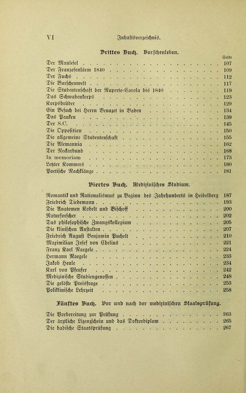 drittes Bitiij. BuvfdjenlebEn. ©eite ®er 9)JauIefeI 107 ®er ^ranaofenlärm 1840 109 ®er 112 ®te 58iuld)entt)elt 117 ®ie ©tubeutenfdjaft ber Slupertc-'Savola bi^ 1840 119 ®a§ ©d}iuabenfor|>d 123 Äorpäbrüber 129 @tn Sefud^ bet .'perm 33enaäet in Saben 134 ®a§ Raufen 139 ®er S.C 145 ®te Dpbofitiou 150 ®te aUgemehtc ©tubeutenfd}aft 155 ®te 2I(emamita 162 ®er 9?edarbunb 168 In inemoriam 173 Setter ^omnier§ 180 ^oetifc^e D'Jadif'tänge 181 ©ierlBS Budi. fflßEbtjtni(‘d}Ea Blubtum. SRomantif unb $RationaIt§mu§ 5U beginn bed ^a'^r^unbertd in §eibelberg 187 ^riebric^ ®iebemann 193 ®ie Slnatomen hobelt unb Sifc^off 200 S^aturforfc^er 202 ®a§ b^ifofopl^ifci^e 3tt»attg§fotleginm 205 ®ie flinifd^en Slnftalten 207 g^riebrid^ Sluguft Benjamin ißuc^elt . _ 210 9)iayimilian üon ß^eliud 221 ^ranj ^arl 9'JaegeIe 224 §ermann Slaegele 233 ^alob §enle 234 ßarl bon ^feufer 242 3}Jebiäinifd)e ©tubiengenoffen 248 ®ie gelöfte ^rei^frage 253 iPoIiflinifd^e Se^rseit 258 3rünflß» Buttf. ©nr unb nadj bsr inEbijinifdiEU Blaataprüfunß. ®ic SSorbereitnng snr ißrüfung 263 ®er ärätlid^e ßijenäfdiein unb bad ®oftDrbiplDm 265 ®ie babifc^e ©taat§t»rnfung 267