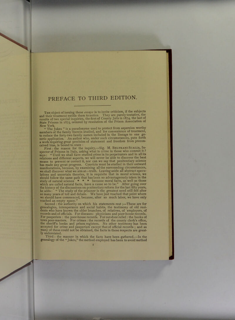 PREFACE TO THIRD EDITION. The object of issuing these essays is to invite criticism, if the subjects and their treatment entitle them to notice. 1 hey are purely tentative, the results of two special inquiries, the first of County Jails in 1874, the last of State Prisons in 1875, ordered by resolution of the Prison Association of New York. . « The Jukes ” is a pseudonyme used to protect from aspersion worthy members of the family therein studied, and for convenience of treatment, to reduce the forty-two family names included in the lineage to one ge- neric application. An author who, under such circumstances, puts forth a work requiring great precision of statement and freedom from precon- ceived bias, is bound to state : First : the reason for the inquiry,—Sig- M. Beltrani-Scalia, In- spector of Prisons in Italy, asking what is crime in those who commit it ? says: “ Until we shall have studied crime in its perpetrators and in all its relations and different aspects, we will never be able to discover the best means to prevent or correct it, nor can we say that penitentiary science has made any great progress. Convicts must be studied in their outward manifestations, because, by examining all the surrounding circumstances, we shall discover what we aim at—truth. Leaving aside all abstract specu- lations and uncertain theories, it is requisite that in moral science, we should follow the same path that has been so advantageously taken in the study of natural science * * * because moral facts, as well as those which are called natural facts, have a cause so to be.” After going over the histoiy of the discussions on penitentiary reform for the last fifty years, he adds: “ The study of the prisoner is the greatest need still felt after so many years of toil and debate. We have just reached that point where we should have commenced, because, after so much labor, we have only reached an empty space.” Second : the authority on which his statements rest ;—These are for genealogies, intemperance and social habits, the testimony of old resi- dents who have known the older branches, of relatives, of employers, of records and of officials. For diseases: physicians and poor-house records. For pauperism : the poor-house records. For out-door relief : the books of town poor-masters. For crimes: the records of the county clerk’s office, the sheriff’s books and prison registers. No other testimony has been accepted for crime and pauperism except that of official records ; and as many of these could not be obtained, the facts in these respects are great- ly understated. Third : the manner in which the facts have been gathered.—In the genealogy of the “Jukes,” the method employed has been to avoid method