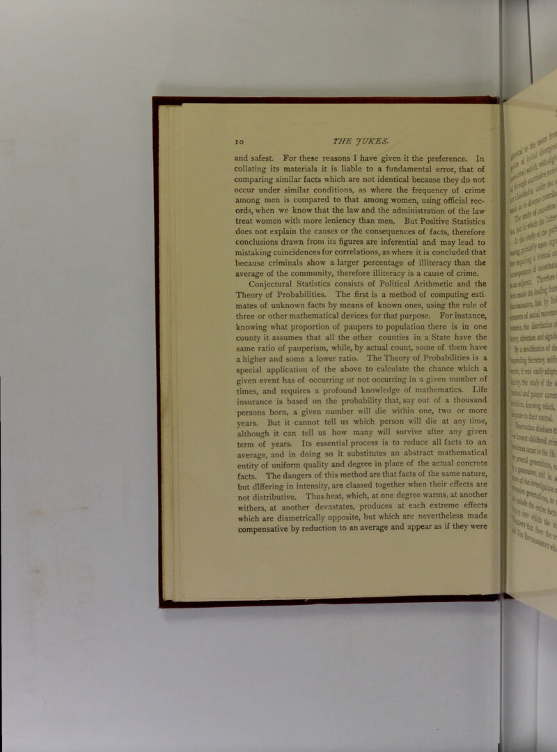 and safest. For these reasons I have given it the preference. In collating its materials it is liable to a fundamental error, that of comparing similar facts which are not identical because they do not occur under similar conditions, as where the frequency of crime among men is compared to that among women, using official rec- ords, wffien we know that the lawr and the administration of the law treat women with more leniency than men. But Positive Statistics does not explain the causes or the consequences of facts, therefore conclusions drawn from its figures are inferential and may lead to mistaking coincidences for correlations, as where it is concluded that because criminals show a larger percentage of illiteracy than the average of the community, therefore illiteracy is a cause of crime. Conjectural Statistics consists of Political Arithmetic and the Theory of Probabilities. The first is a method of computing esti mates of unknown facts by means of known ones, using the rule of three or other mathematical devices for that purpose. For instance, knowing what proportion of paupers to population there is in one county it assumes that all the other counties in a State have the same ratio of pauperism, while, by actual count, some of them have a higher and some a lower ratio. The Theory of Probabilities is a special application of the above to calculate the chance which a given event has of occurring or not occurring in a given number of times, and requires a profound knowledge of mathematics. Life insurance is based on the probability that, say out of a thousand persons born, a given number will die within one, two or more years. But it cannot tell us which person will die at any time, although it can tell us how many will survive after any given term of years. Its essential process is to reduce all facts to an average, and in doing so it substitutes an abstract mathematical entity of uniform quality and degree in place of the actual concrete facts. The dangers of this method are that facts of the same nature, but differing in intensity, are classed together when their effects are not distributive. Thus heat, which, at one degree warms, at another withers, at another devastates, produces at each extreme effects which are diametrically opposite, but which are nevertheless made compensative by reduction to an average and appear as if they were f. dtW .i:artrc' # $2 fit thtsttflj' oft*r 0K» a clitic*^ ei of conshtuI5C Therefore' ^aioitalfflk by m eaensof socialnovece: stteai the i hx tsoriug SecretUT. addir ‘'rib. it ns easOy adapte pay, the study of the si (oiul and pauper career fltekm, hoiiag thich, '.'““■•fclif, ti °ftfceb*7 ln * »