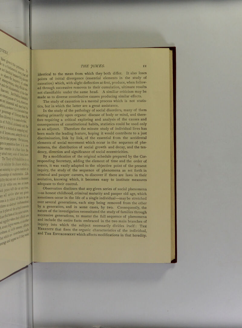 5tica|L,'' err°r, 'h In of not crime ^‘strati,,, . rec- ButPojj,'01 ^' ittial !Saci®of crime. c and the * -Wthmetic a ose' For instance, )»litre is in one' i a Slate have the ome of them have hance which a ven number of lemaiici Life o or more t any lime, any given acts to an thematical ( if concrete tine nature, ' effects are 3t another ■ at effecf eless m3“e nheVWCf* identical to the mean from which they both differ. It also loses points of initial divergence (essential elements in the study of causation) which, with slight deflection at first, produce, when follow- ed through successive removes to their cumulation, ultimate results not classifiable under the same head. A similiar criticism may be made as to diverse contributive causes producing similar effects. The study of causation is a mental process which is not statis- tics, but in which the latter are a great assistance. In the study of the pathology of social disorders, many of them resting primarily upon organic disease of body or mind, and there- fore requiring a critical exploring and analysis of the causes and consequences of constitutional habits, statistics could be used only as an adjunct. Therefore the minute study of individual lives has been made the leading feature, hoping it would contribute to a just discrimination, link by link, of the essential from the accidental elements of social movement which occur in the sequence of phe- nomena, the distribution of social growth and decay, and the ten- dency, direction and significance of social eccentricities. By a modification of the original schedule prepared by the Cor- responding Secretary, adding the element of time and the order of events, it was easily adapted to the objective point of the present inquiry, the study of the sequence of phenomena as set forth in criminal and pauper careers, to discover if there are laws in their evolution, knowing which, it becomes easy to institute measures adequate to their control. Observation discloses that any given series of social phenomena —as honest childhood, criminal maturity and pauper old age, which sometimes occur in the life of a single individual—maybe stretched over several generations, each step being removed from the other by a generation, and in some cases, by two. Consequently, the nature of the investigation necessitated the study of families through successive generations, to master the full sequence of phenomena and include the entire facts embraced in the two main branches of inquiry into which the subject necessarily divides itself: The Heredity that fixes the organic characteristics of the individual, and The Environment which affects modifications in that heredity.