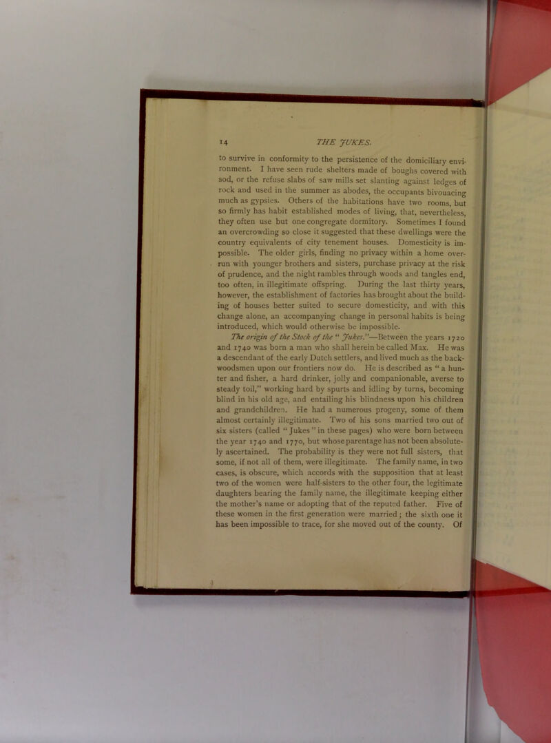 to survive in conformity to the persistence of the domiciliary envi- ronment. I have seen rude shelters made of boughs covered with sod, or the refuse slabs of saw mills set slanting against ledges of rock and used in the summer as abodes, the occupants bivouacing much as gypsies. Others of the habitations have two rooms, but so firmly has habit established modes of living, that, nevertheless, they often use but one congregate dormitory. Sometimes I found an overcrowding so close it suggested that these dwellings were the country equivalents of city tenement houses. Domesticity is im- possible. The older girls, finding no privacy within a home over- run with younger brothers and sisters, purchase privacy at the risk of prudence, and the night rambles through woods and tangles end, too often, in illegitimate offspring. During the last thirty years, however, the establishment of factories has brought about the build- ing of houses better suited to secure domesticity, and with this change alone, an accompanying change in personal habits is being introduced, which would otherwise be impossible. The origin of the Stock of the “ Jukes.”—Between the years 1720 and 1740 was born a man who shall herein be called Max. He was a descendant of the early Dutch settlers, and lived much as the back- woodsmen upon our frontiers now do. He is described as “ a hun- ter and fisher, a hard drinker, jolly and companionable, averse to steady toil,” working hard by spurts and idling by turns, becoming blind in his old age, and entailing his blindness upon his children and grandchildren. He had a numerous progeny, some of them almost certainly illegitimate. Two of his sons married two out of six sisters (called “ Jukes ” in these pages) who were born between the year 1740 and 1770, but whose parentage has not been absolute- ly ascertained. The probability is they were not full sisters, that some, if not all of them, were illegitimate. The family name, in two cases, is obscure, which accords with the supposition that at least two of the women were half-sisters to the other four, the legitimate daughters bearing the family name, the illegitimate keeping either the mother’s name or adopting that of the reputed father. Five of these women in the first generation were married; the sixth one it has been impossible to trace, for she moved out of the county. Of